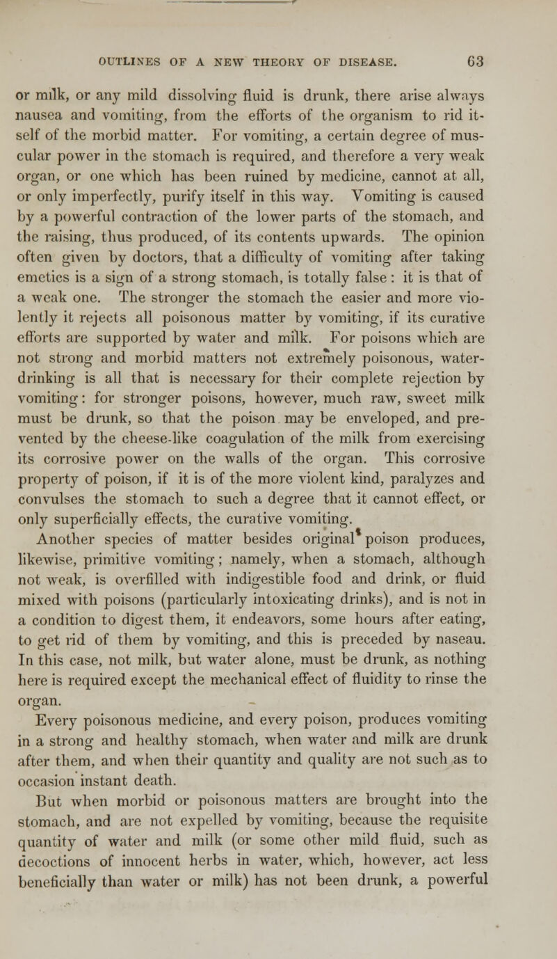 or milk, or any mild dissolving fluid is drunk, there arise always nausea and vomiting, from the efforts of the organism to rid it- self of the morbid matter. For vomiting, a certain degree of mus- cular power in the stomach is required, and therefore a very weak organ, or one which has been ruined by medicine, cannot at all, or only imperfectly, purify itself in this way. Vomiting is caused by a powerful contraction of the lower parts of the stomach, and the raising, thus produced, of its contents upwards. The opinion often given by doctors, that a difficulty of vomiting after taking emetics is a sign of a strong stomach, is totally false: it is that of a weak one. The stronger the stomach the easier and more vio- lently it rejects all poisonous matter by vomiting, if its curative efforts are supported by water and milk. For poisons which are not strong and morbid matters not extremely poisonous, water- drinking is all that is necessary for their complete rejection by vomiting: for stronger poisons, however, much raw, sweet milk must be drunk, so that the poison may be enveloped, and pre- vented by the cheese-like coagulation of the milk from exercising its corrosive power on the walls of the organ. This corrosive property of poison, if it is of the more violent kind, paralyzes and convulses the stomach to such a degree that it cannot effect, or only superficially effects, the curative vomiting. Another species of matter besides original poison produces, likewise, primitive vomiting; namely, when a stomach, although not weak, is overfilled with indigestible food and drink, or fluid mixed with poisons (particularly intoxicating drinks), and is not in a condition to digest them, it endeavors, some hours after eating, to get rid of them by vomiting, and this is preceded by naseau. In this case, not milk, but water alone, must be drunk, as nothing here is required except the mechanical effect of fluidity to rinse the organ. Every poisonous medicine, and every poison, produces vomiting in a strong and healthy stomach, when water and milk are drunk after them, and when their quantity and quality are not such as to occasion instant death. But when morbid or poisonous matters are brought into the stomach, and are not expelled by vomiting, because the requisite quantity of water and milk (or some other mild fluid, such as decoctions of innocent herbs in water, which, however, act less beneficially than water or milk) has not been drank, a powerful