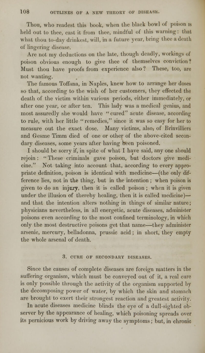 Thou, who readest this book, when the black bowl of poison is held out to thee, cast it from thee, mindful of this warning: that what thou to-day drinkest, will, in a future year, bring thee a death of lingering disease. Are not my deductions on the late, though deadly, workings of poison obvious enough to give thee of themselves conviction? Must thou have proofs from experience also ? These, too, are not wanting. The famous Toffana, in Naples, knew how to arrange her doses so that, according to the wish of her customers, they effected the death of the victim within various periods, either immediately, or after one year, or after ten. This lady was a medical genius, and most assuredly she would have cured acute disease, according to rule, with her little remedies, since it was so easy for her to measure out the exact dose. Many victims, also,- of Brinvilliers and Gesme Timm died of one or other of the above-cited secon- dary diseases, some years after having been poisoned. I should be sorry if, in spite of what I have said, any one should rejoin : These criminals gave poison, but doctors give medi- cine. Not taking into account that, according to every appro- priate definition, poison is identical with medicine—(the only dif- ference lies, not in the thing, but in the intention ; when poison is given to do an injury, then it is called poison ; when it is given under the illusion of thereby healing, then it is called medicine)—■ and that the intention alters nothing in things of similar nature; physicians nevertheless, in all energetic, acute diseases, administer poisons even according to the most confined terminology, in which only the most destructive poisons get that name—they administer arsenic, mercury, belladonna, prussic acid; in short, they empty the whole arsenal of death. 3. CURE OF SECONDARY DISEASES. Since the causes of complete diseases are foreign matters in the suffering organism, which must be conveyed out of it, a real cure is only possible through the activity of the organism supported by the decomposing power of water, by which the skin and stomach are brought to exert their strongest reaction and greatest activity. In acute diseases medicine blinds the eye of a dull-sighted ob- server by the appearance of healing, which poisoning spreads over its pernicious work by driving away the symptoms; but, in chronic