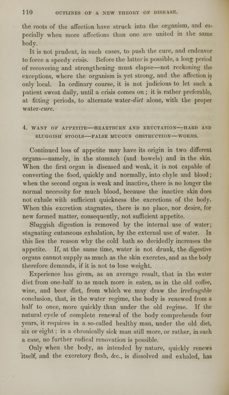 the roots of the affection have struck into the organism, and es- pecially when more affections than one are united in the same body. It is not prudent, in such cases, to push the cure, and endeavor to force a speedy crisis. Before the latter is possible, a long period of recovering and strengthening must elapse—not reckoning tlie exceptions, where the organism is yet strong, and the affection is only local. In ordinary course, it is not judicious to let such a patient sweat daily, until a crisis comes on ; it is rather preferable, at fitting periods, to alternate water-diet alone, with the proper vfiiter-cure. 4. WANT OF APPETITE HEARTBURN AND ERUCTATION HARD AND SLUGGISH STOOLS FALSE MUCOUS OBSTRUCTION WORBIS. Continued loss of appetite may have its origin in two different organs—namely, in the stomach (and bowels) and in the skin. When the first organ is diseased and weak, it is not capable of converting the food, quickly and normally, into chyle and blood; when the second organ is weak and inactive, there is no longer the normal necessity for much blood, because the inactive skin does not exhale with sufficient quickness the excretions of the body. When this excretion stagnates, there is no place, nor desire, for new formed matter, consequently, not sufficient appetite. Sluggish digestion is removed by the internal use of water; stagnating cutaneous exhalation, by the external use of water. In this lies the reason why the cold bath so decidedly increases the appetite. If, at the same time, water is not drunk, the digestive organs cannot supply as much as the skin excretes, and as the body therefore demands, if it is not to lose weight. Experience has given, as an average result, that in the water diet from one-half to as much more is eaten, as in the old coffee, wine, and beer diet, from which we may draw the irrefragable conclusion, that, in the water regime, the body is renewed from a half to once, more quickly than under the old regime. If the natural cycle of complete renewal of the body comprehends four years, it requires in a so-called healthy man, under the old diet, six or eight; in a chronically sick man still more, or rather, in such a case, no further radical renovation is possible. Only when the body, as intended by nature, quickly renews itself, and the excretory flesh, &c, is dissolved and exhaled, has