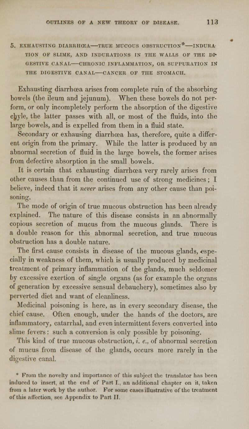 5. EXHAUSTING DIARRH03A TRUE MUCOUS OBSTRUCTION* INDURA TION OF SLIME, AND INDURATIONS IN THE WALLS OF THE DI- GESTIVE CANAL CHRONIC INFLAMMATION, OR SUPPURATION IN THE DIGESTIVE CANAL CANCER OF THE STOMACH. Exhausting diarrhoea arises from complete ruin of the absorbing bowels (the ileum and jejunum). When these bowels do not per- form, or only incompletely perform the absorption of the digestive chjle, the latter passes with all, or most of the fluids, into the large bowels, and is expelled from them in a fluid state. Secondary or exhausing diarrhoea has, therefore, quite a differ- ent origin from the primary. While the latter is produced by an abnormal secretion of fluid in the large bowels, the former arises from defective absorption in the small bowels. It is certain that exhausting diarrhoea very rarely arises from other causes than from the continued use of strong medicines; I believe, indeed that it never arises from any other cause than poi- soning. The mode of origin of true mucous obstruction has been already explained. The nature of this disease consists in an abnormally copious secretion of mucus from the mucous glands. There is a double reason for this abnormal secretion, and true mucous obstruction has a double nature. The first cause consists in disease of the mucous glands, espe- cially in weakness of them, which is usually produced by medicinal treatment of primary inflammation of the glands, much seldomer by excessive exertion of single organs (as for example the organs of generation by excessive sensual debauchery), sometimes also by perverted diet and want of cleanliness. Medicinal poisoning is here, as in every secondary disease, the chief cause. Often enough, under the hands of the doctors, are inflammatory, catarrhal, and even intermittent fevers converted into slime fevers: such a conversion is only possible by poisoning. This kind of true mucous obstruction, i. e., of abnormal secretion of mucus from disease of the glands, occurs more rarely in the digestive canal. * From the novelty and importance of this subject the translator has been induced to insert, at the end of Part I., an additional chapter on it, taken from a later work by the author. For some cases illustrative of the treatment of this affection, see Appendix to Part II.
