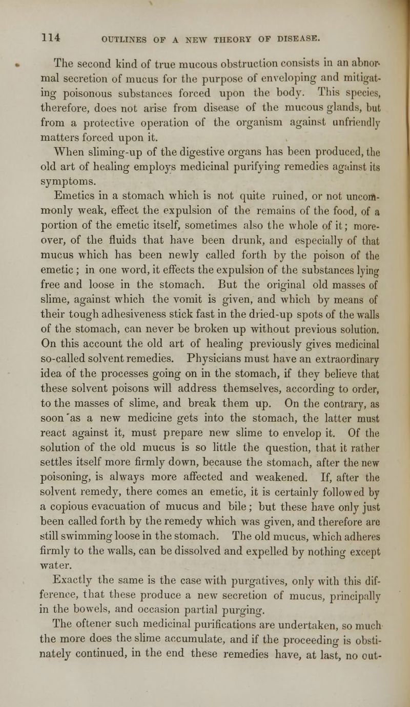 The second kind of true mucous obstruction consists in an abnor- mal secretion of mucus for the purpose of enveloping and mitigat- ing poisonous substances forced upon the body. This species, therefore, does not arise from disease of the mucous glands, but from a protective operation of the organism against unfriendly matters forced upon it. When sliming-up of the digestive organs has been produced, the old art of healing employs medicinal purifying remedies against its symptoms. Emetics in a stomach which is not quite ruined, or not uncom- monly weak, effect the expulsion of the remains of the food, of a portion of the emetic itself, sometimes also the whole of it; more- over, of the fluids that have been drunk, and especially of that mucus which has been newly called forth by the poison of the emetic ; in one word, it effects the expulsion of the substances lying free and loose in the stomach. But the original old masses of slime, against which the vomit is given, and which by means of their tough adhesiveness stick fast in the dried-up spots of the walls of the stomach, can never be broken up without previous solution. On this account the old art of healing previously gives medicinal so-called solvent remedies. Physicians must have an extraordinary idea of the processes going on in the stomach, if they believe that these solvent poisons will address themselves, according to order, to the masses of slime, and break them up. On the contrary, as soon 'as a new medicine gets into the stomach, the latter must react against it, must prepare new slime to envelop it. Of the solution of the old mucus is so little the question, that it rather settles itself more firmly down, because the stomach, after the new poisoning, is always more affected and weakened. If, after the solvent remedy, there comes an emetic, it is certainly followed by a copious evacuation of mucus and bile ; but these have only just been called forth by the remedy which was given, and therefore are still swimming loose in the stomach. The old mucus, which adheres firmly to the walls, can be dissolved and expelled by nothing except water. Exactly the same is the case with purgatives, only with this dif- ference, that these produce a new secretion of mucus, principally in the bowels, and occasion partial purging. The oftener such medicinal purifications are undertaken, so much the more does the slime accumulate, and if the proceeding is obsti- nately continued, in the end these remedies have, at last, no out-