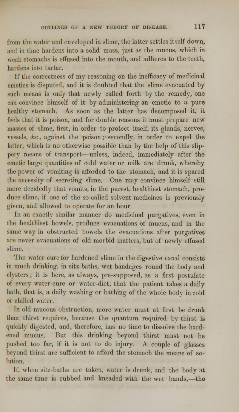from the water and enveloped in slime, the latter settles itself down, and in time hardens into a solid mass, just as the mucus, which in weak stomachs is effused into the mouth, and adheres to the teeth, hardens into tartar. If the correctness of my reasoning on the inefficacy of medicinal emetics is disputed, and it is doubted that the slime evacuated by such means is only that newly called forth by the remedy, one can convince himself of it by administering an emetic to a pure healthy stomach. As soon as the latter has decomposed it, it feels that it is poison, and for double reasons it must prepare new masses of slime, first, in order to protect itself, its glands, nerves, vessels, <fcc, against the poison; • secondly, in order to expel the latter, which is no otherwise possible than by the help of this slip- pery means of transport—unless, indeed, immediately after the emetic large quantities of cold water or milk are drunk, whereby the power of vomiting is afforded to the stomach, and it is spared the necessity of secreting slime. One may convince himself still more decidedly that vomits, in the purest, healthiest stomach, pro- duce slime, if one of the so-called solvent medicines is previously given, and allowed to operate for an hour. In an exactly similar manner do medicinal purgatives, even in the healthiest bowels, produce evacuations of mucus, and in the same way in obstructed bowels the evacuations after purgatives are never evacuations of old morbid matters, but of newly effused slime. The water-cure for hardened slime in the digestive canal consists in much drinking, in sitz-baths, wet bandages round the body and clysters; it is here, as always, pre-supposed, as a first postulate of every water-cure or water-diet, that the patient takes a daily bath, that is, a daily washing or bathing of the whole body in cold or chilled water. In old mucous obstruction, more water must at first be drunk than thirst requires, because the quantum required by thirst is quickly digested, and, therefore, has no time to dissolve the hard- ened mucus. But this drinking beyond thirst must not be pushed too far, if it is not to do injury. A couple of glasses beyond thirst are sufficient to afford the stomach the means of so- lution. tf, when sitz-baths are taken, water is drunk, and the body at the same time is rubbed and kneaded with the wet hands,—the