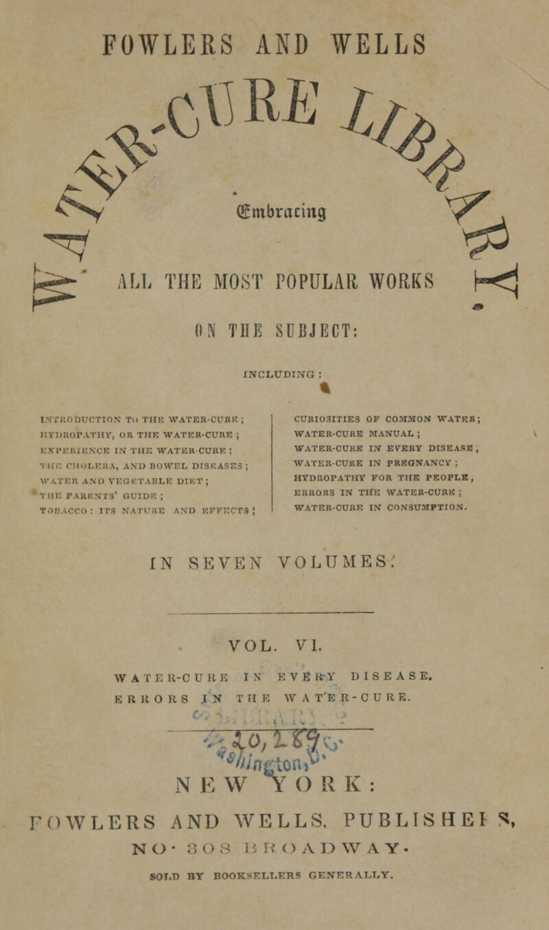 FOWLERS AND WELLS ^^^ (Embracing ALL THE MOST POPULAR WORKS ON THE SUBJECT: INCLUDING DUCTION Til THE WATER-CURE ; liVllllOPATlU', OR THE WATER-CURE ; •CE IN THE WATER CURE ; \, AND BOWEL DISEASES , WATER AND VEGETABLE DIRT; THE PARENTS' GUIDE ; TOBACCO: ITS NATURE AND EFFECTS! CURI03ITIES OF COMMON WATER; WATER-CURE MANUAL ; WATER-CURE IN EVERY DISEASE , WATER-CURE IN PREONANCY ; HYDROPATHY FOR THE PEOPLE, ERRORS IN THE WATER-CURtt ; WATER-CURE IN CONSUMPTION. IN SEVEN VOLUMES.' VOL. VI. WATER-CURE IN KVEKrY DISEASE. ERRORS IN THE WATER-CURE. N E W YORK: FOWLERS AND WELLS, PUBLISHERS, NO- 80S BRO A D W A Y • SOT.D BY BOOKSELLERS GENERALLY.