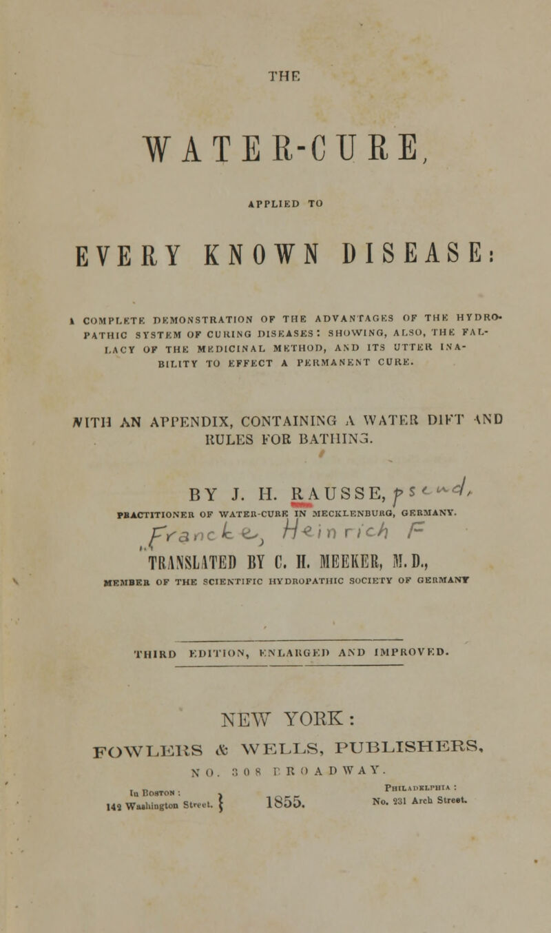 THF. WATER-CURE, APPLIED TO EVERY KNOWN DISEASE: l COMPLETE DEMONSTRATION OF THE ADVANTAGES OF THE HYDRO- PATHIC SYSTEM OF CURING DISEASES-. SHOWING, ALSO, THE FAL- LACY OF THE MEDICINAL METHOD, AND ITS UTTER INA- BILITY TO EFFECT A PERMANENT CURE. JVITH AN APPENDIX, CONTAINING A WATER D1FT AND RULES FOR BATHING. / BY J. H. RAUSSE, ps< ^ FBACTITIONER OF WATER-CUKE IN MECKLENBURG, GERMANY. fr-ancle e^ hi ^ \f) rich F ' TRANSLATED BY C. II. MEEKER, M.D., MEMBER OF THE SCIENTIFIC HYDROPATHIC SOCIETY OF GERMANT THIRD EDITION, ENLARGED AND IMPROVED. NEW YORK: FOWLERS & WELLS, PUBLISHERS, X o . :-, o s C ROAD WAY 142 Washington Street. . „ PHIL\I>KLrHTA : lu Boston ; , ISui). No. 231 Arch Street.