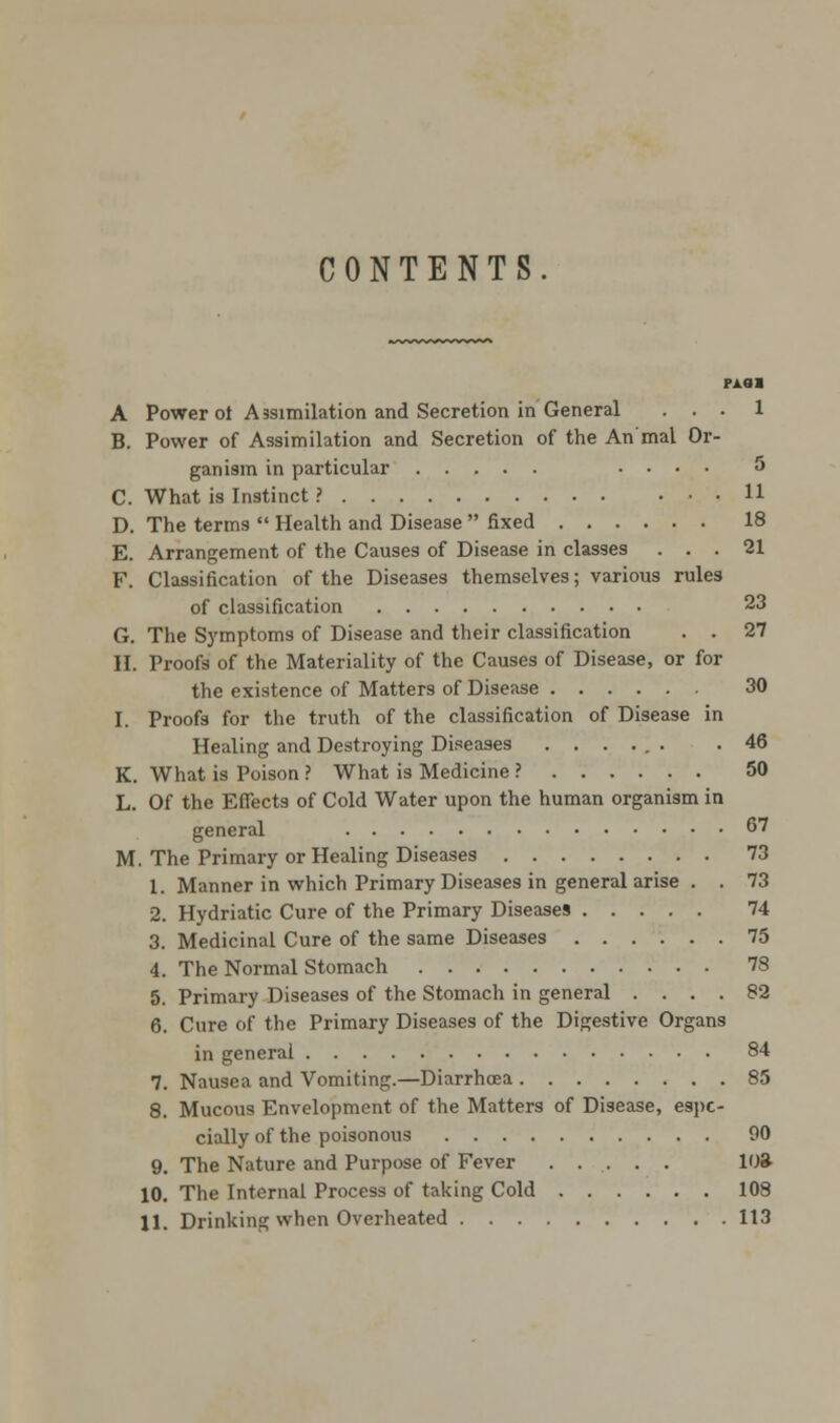 CONTENTS. PA81 A Power ot Assimilation and Secretion in General ... 1 B. Power of Assimilation and Secretion of the An'mal Or- ganism in particular .... 5 C. What is Instinct ? U D. The terms  Health and Disease  fixed 18 E. Arrangement of the Causes of Disease in classes ... 21 F. Classification of the Diseases themselves; various rules of classification 23 G. The Symptoms of Disease and their classification . . 27 II. Proofs of the Materiality of the Causes of Disease, or for the existence of Matters of Disease 30 I. Proofs for the truth of the classification of Disease in Healing and Destroying Diseases ...... .46 K. What is Poison ? What is Medicine ? 50 L. Of the Effects of Cold Water upon the human organism in general 67 M. The Primary or Healing Diseases 73 1. Manner in which Primary Diseases in general arise . . 73 2. Hydriatic Cure of the Primary Diseases 74 3. Medicinal Cure of the same Diseases 75 4. The Normal Stomach 78 5. Primary Diseases of the Stomach in general .... 82 6. Cure of the Primary Diseases of the Digestive Organs in general 84 7. Nausea and Vomiting.—Diarrhoea 85 8. Mucous Envelopment of the Matters of Disease, espe- cially of the poisonous 90 9. The Nature and Purpose of Fever . . . . . 10ft 10. The Internal Process of taking Cold 108