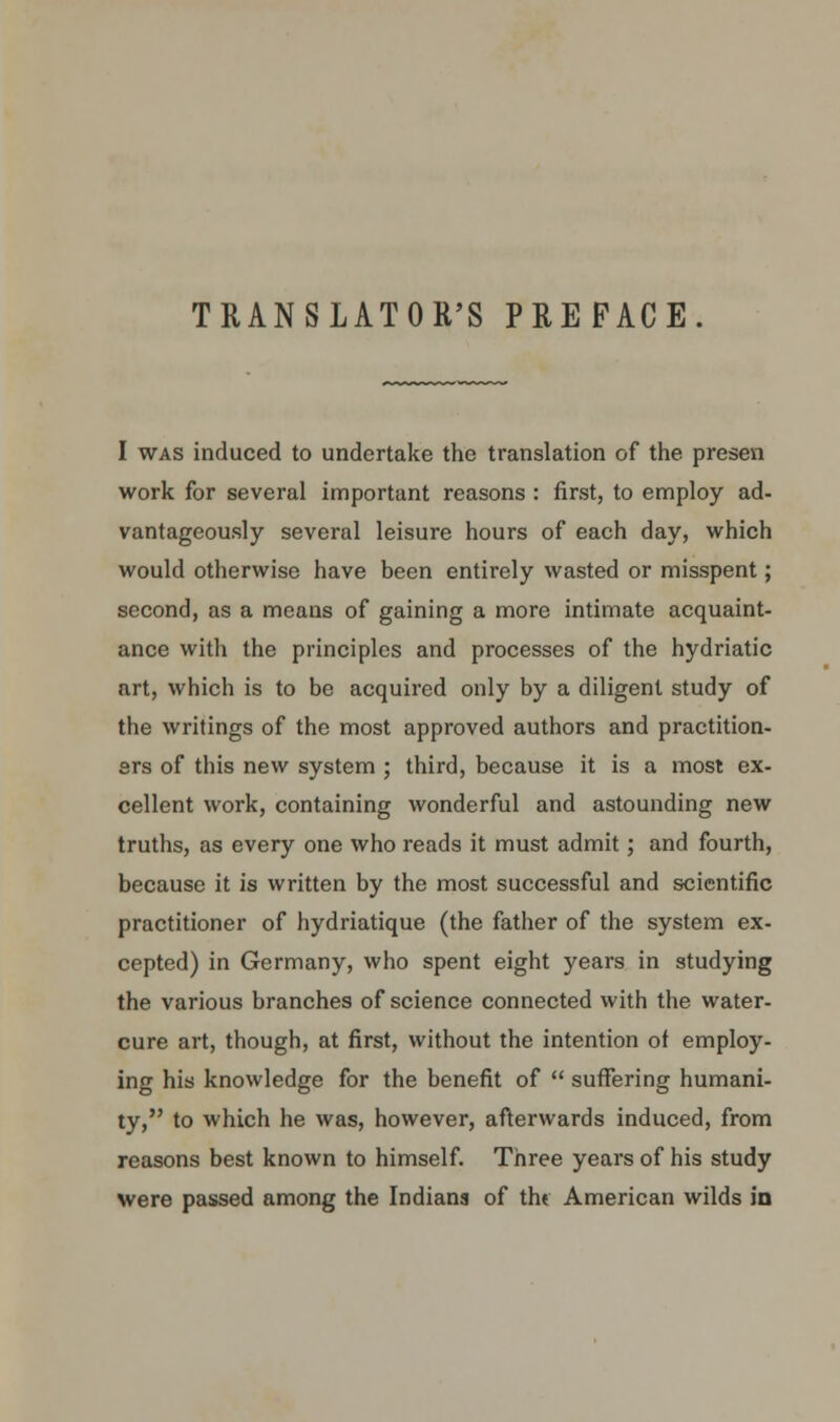 TRANSLATOR'S PREFACE I was induced to undertake the translation of the presen work for several important reasons : first, to employ ad- vantageously several leisure hours of each day, which would otherwise have been entirely wasted or misspent; second, as a means of gaining a more intimate acquaint- ance with the principles and processes of the hydriatic art, which is to be acquired only by a diligent study of the writings of the most approved authors and practition- ers of this new system ; third, because it is a most ex- cellent work, containing wonderful and astounding new truths, as every one who reads it must admit; and fourth, because it is written by the most successful and scientific practitioner of hydriatique (the father of the system ex- cepted) in Germany, who spent eight years in studying the various branches of science connected with the water- cure art, though, at first, without the intention of employ- ing his knowledge for the benefit of  suffering humani- ty, to which he was, however, afterwards induced, from reasons best known to himself. Three years of his study were passed among the Indians of thf American wilds in