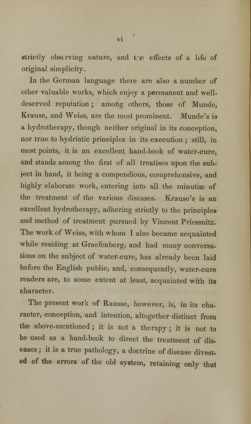 vi strictly obstrving nature, and trie effects of a life of original simplicity. In the German language there are also a number of other valuable works, which enjoy a permanent and well- deserved reputation; among others, those of Munde, Krause, and Weiss, are the most prominent. Munde's is a hydrotherapy, though neither original in its conception, nor true to hydriatic principles in its execution ; still, in most points, it is an excellent hand-book of water-cure, and stands among the first of all treatises upon the sub- ject in hand, it being a compendious, comprehensive, and highly elaborate work, entering into all the minutiae of the treatment of the various diseases. Krause's is an excellent hydrotherapy, adhering strictly to the principles and method of treatment pursued by Vincent Priessnitz. The work of Weiss, with whom I also became acquainted while residing at Graefenberg, and had many conversa- tions on the subject of water-cure, has already been laid before the English public, and, consequently, water-cure readers are, to some extent at least, acquainted with its character. The present work of Rausse, however, is, in its cha- racter, conception, and intention, altogether distinct from the above-mentioned ; it is not a therapy ; it is not to be used as a hand-book to direct the treatment of dis- eases ; it is a true pathology, a doctrine of disease divest- ed of the errors of the old system, retaining only that