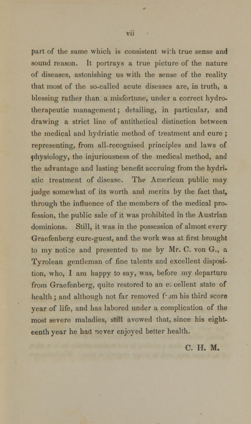 part of the same which is consistent vvirh true sense and sound reason. It portrays a true picture of the nature of diseases, astonishing us with the sense of the reality that most of the so-called acute diseases are, in truth, a blessing rather than a misfortune, under a correct hydro- therapeutic management; detailing, in particular, and drawing a strict line of antithetical distinction between the medical and hydriatic method of treatment and cure ; representing, from all-recognised principles and laws of physiology, the injuriousness of the medical method, and the advantage and lasting benefit accruing from the hydri. atic treatment of disease. The American public may judge somewhat of its worth and merits by the fact that, through the influence of the members of the medical pro- fession, the public sale of it was prohibited in the Austrian dominions. Still, it was in the possession of almost every Graefenberg cure-guest, and the work was at first brought to my notice and presented to me by Mr. C. von G., a Tyrolean gentleman of fine talents and excellent disposi- tion, who, I am happy to say, was, before my departure from Graefenberg, quite restored to an e: cellent state of health ; and although not far removed f-jm his third score year of life, and has labored under a complication of the most severe maladies, still avowed that, since his eight- eenth year he had never enjoyed better health. C. H. M.