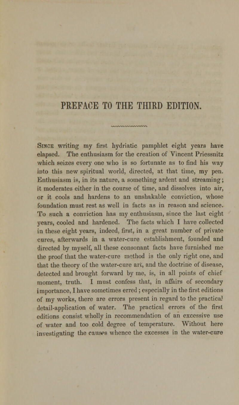 PREFACE TO THE THIRD EDITION. Since writing my first hydriatic pamphlet eight years have elapsed. The enthusiasm for the creation of Vincent Priessnitz which seizes every one who is so fortunate as to find his way into this new spiritual world, directed, at that time, my pen. Enthusiasm is, in its nature, a something ardent and streaming; it moderates either in the course of time, and dissolves into air, or it cools and hardens to an unshakable conviction, whose foundation must rest as well in facts as in reason and science. To such a conviction has my enthusiasm, since the last eight years, cooled and hardened. The facts which I have collected in these eight years, indeed, first, in a great number of private cures, afterwards in a water-cure establishment, founded and directed by myself, all these consonant facts have furnished me the proof that the water-cure method is the only right one, and that the theory of the water-cure art, and the doctrine of disease, detected and brought forward by me, is, in all points of chief moment, truth. I must confess that, in affairs of secondary importance, I have sometimes erred ; especially in the first editions of my works, there are errors present in regard to the practica.1 detail-application of water. The practical errors of the first editions consist wholly in recommendation of an excessive use of water and too cold degree of temperature. Without here investigating the causes whence the excesses in the water-cure