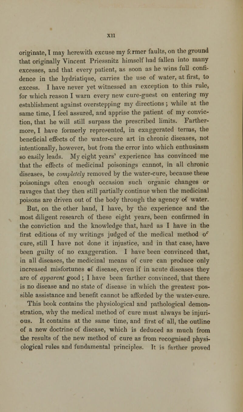 that originally Vincent Priessnitz himself had fallen into many excesses, and that every patient, as soon as lie wins full confi- dence in the hydriatique, carries the use of water, at first, to excess. I have never yet witnessed an exception to this rule, for which reason I warn every new cure-guest on entering my establishment against overstepping my directions ; while at the same time, I feel assured, and apprise the patient of my convic- tion, that he will still surpass the prescribed limits. Farther- more, I have formerly represented, in exaggerated terms, the beneficial effects of the water-cure art in chronic diseases, not intentionally, however, but from the error into which enthusiasm so easily leads. My eight years' experience has convinced me that the effects of medicinal poisonings cannot, in all chronic diseases, be completely removed by the water-cure, because these poisonings often enough occasion such organic changes or ravages that they then still partially continue when the medicinal poisons are driven out of the body through the agency of water. But, on the other hand, I have, by the experience and the most diligent research of these eight years, been confirmed in the conviction and the knowledge that, hard as I have in the first editions of my writings judged of the medical method or cure, still I have not done it injustice, and in that case, have been guilty of no exaggeration. I have been convinced that, in all diseases, the medicinal means of cure can produce only increased misfortunes ef disease, even if in acute diseases they are of apparent good ; I have been farther convinced, that there is no disease and no state of disease in which the greatest pos- sible assistance and benefit cannot be afforded by the water-cure. This book contains the physiological and pathological demon- stration, why the medical method of cure must always be injuri- ous. It contains at the same time, and first of all, the outline of a new doctrine of disease, which is deduced as much from the results of the new method of cure as from recognised physi- ological rules and fundamental principles. Tt is farther proved