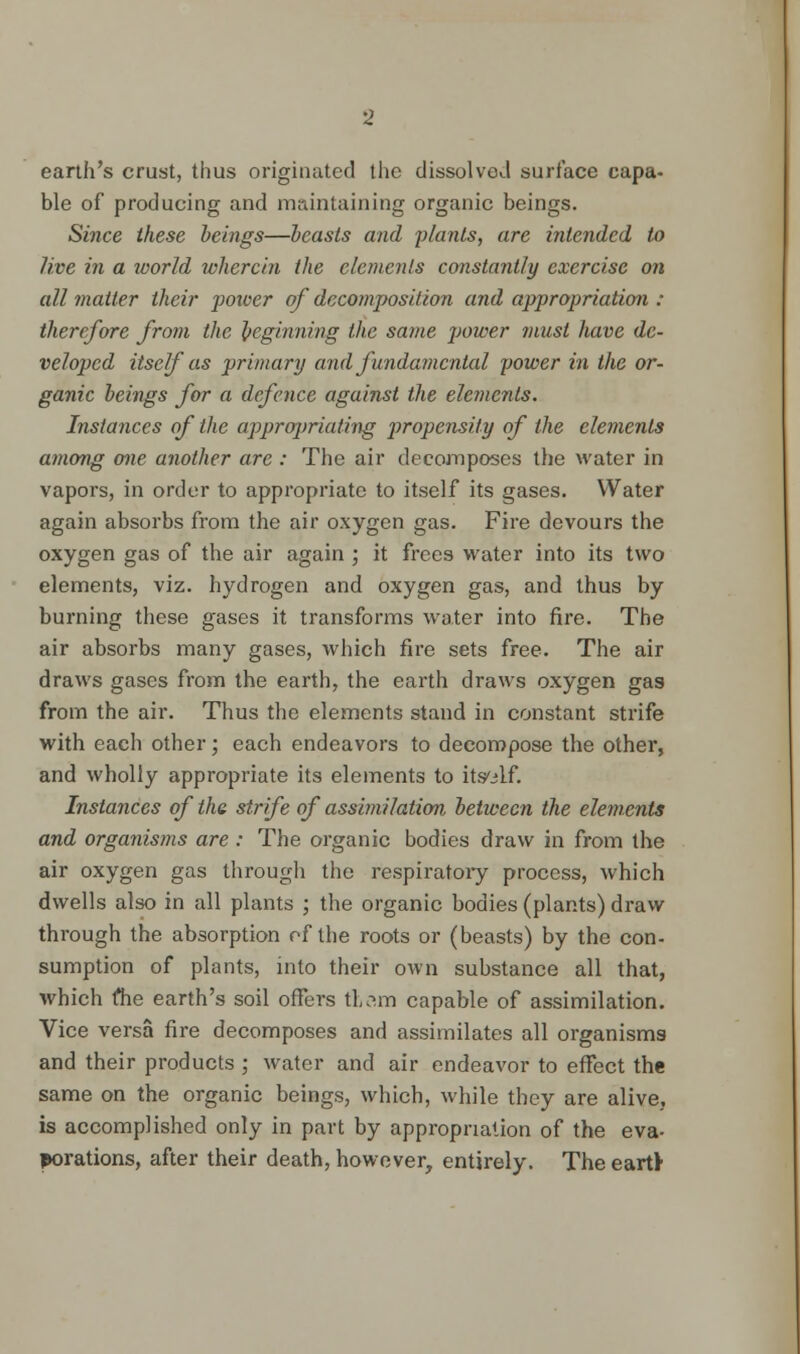 earth's crust, thus originated the dissolved surface capa- ble of producing and maintaining organic beings. Since these beings—beasts and plants, are intended to live in a world wherein the elements constantly exercise on all matter their power of decomposition and appropriation : therefore from the beginning the same power must have de- veloped itself as primary and fundamental power in the or- ganic beings for a defence against the elements. Instances of the appropriating propensity of the elements among one another are : The air decomposes the water in vapors, in order to appropriate to itself its gases. Water again absorbs from the air oxygen gas. Fire devours the oxygen gas of the air again ; it frees water into its two elements, viz. hydrogen and oxygen gas, and thus by burning these gases it transforms water into fire. The air absorbs many gases, which fire sets free. The air draws gases from the earth, the earth draws oxygen gas from the air. Thus the elements stand in constant strife with each other; each endeavors to decompose the other, and wholly appropriate its elements to itself. Instances of the strife of assimilation between the elements and organisms are : The organic bodies draw in from the air oxygen gas through the respiratory process, which dwells also in all plants ; the organic bodies (plants) draw through the absorption of the roots or (beasts) by the con- sumption of plants, into their own substance all that, which me earth's soil offers tt?.m capable of assimilation. Vice versa fire decomposes and assimilates all organisms and their products ; water and air endeavor to effect the same on the organic beings, which, while they are alive, is accomplished only in part by appropriation of the eva- porations, after their death, however, entirely. The eartt