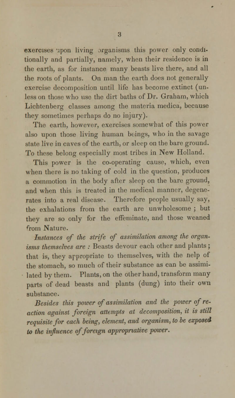 exercises upon living organisms this power only condi- tionally and partially, namely, when their residence is in the earth, as for instance many beasts live there, and all the roots of plants. On man the earth does not generally exercise decomposition until life has become extinct (un- less on those who use the dirt baths of Dr. Graham, which Lichtenberg classes among the materia medica, because they sometimes perhaps do no injury). The earth, however, exercises somewhat of this power also upon those living human beings, who in the savage state live in caves of the earth, or sleep on the bare ground. To these belong especially most tribes in New Holland. This power is the co-operating cause, which, even when there is no taking of cold in the question, produces a. commotion in the body after sleep on the bare ground, and when this is treated in the medical manner, degene- rates into a real disease. Therefore people usually say, the exhalations from the earth are unwholesome ; but they are so only for the effeminate, and those weaned from Nature. Instances of the strife of assimilation among the organ- isms themselves are : Beasts devour each other and plants; that is, they appropriate to themselves, with the nelp of the stomach, so much of their substance as can be assimi- lated by them. Plants, on the other hand, transform many parts of dead beasts and plants (dung) into their own substance. Besides this power of assimilation and the power of re- action against foreign attempts at decomposition, it is still requisite for each being, element, and organism, to be exposed to the influence of foreign appropriative power.