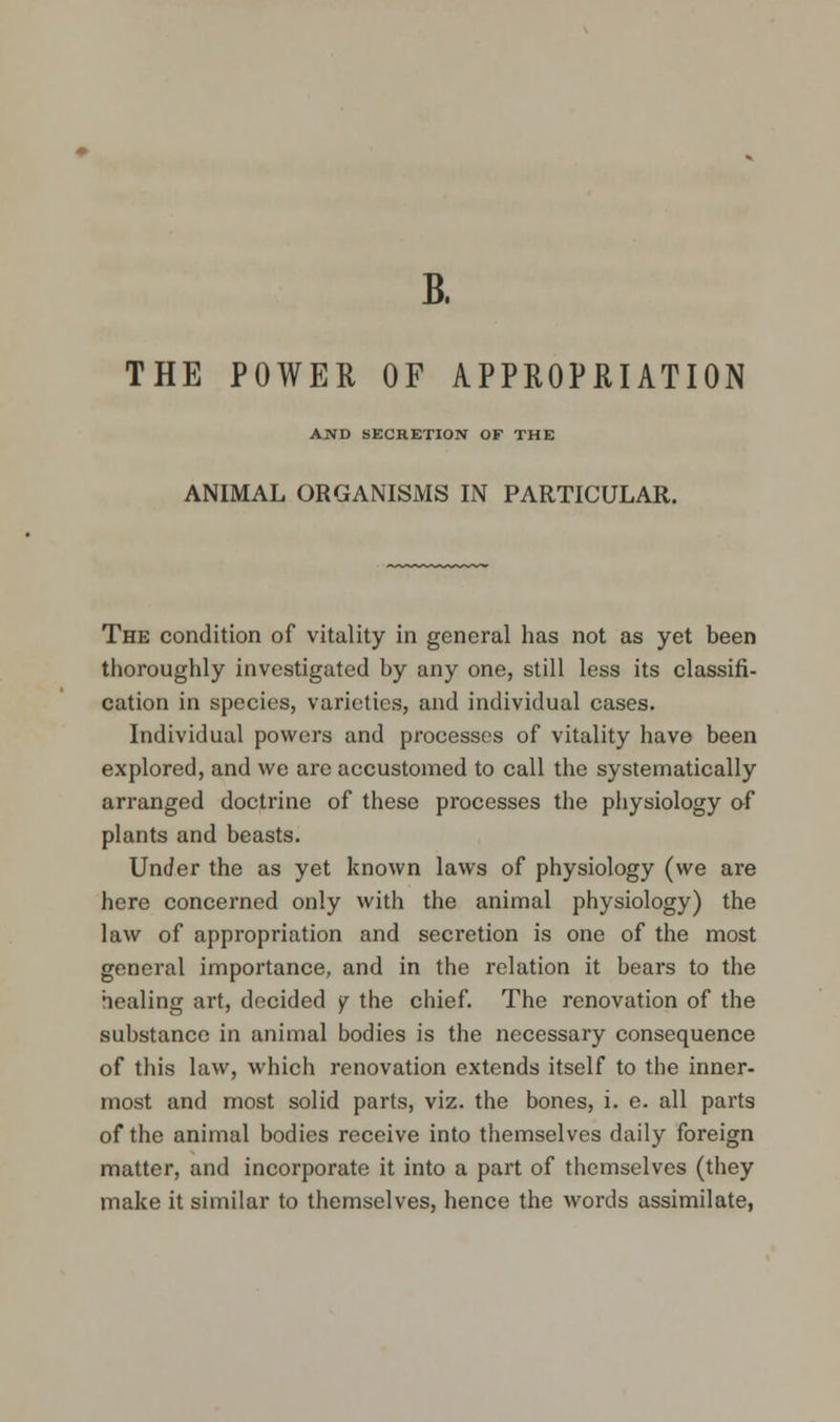 B. THE POWER OF APPROPRIATION AND SECRETION OF THE ANIMAL ORGANISMS IN PARTICULAR. The condition of vitality in general has not as yet been thoroughly investigated by any one, still less its classifi- cation in species, varieties, and individual cases. Individual powers and processes of vitality have been explored, and we are accustomed to call the systematically arranged doctrine of these processes the physiology of plants and beasts. Under the as yet known laws of physiology (we are here concerned only with the animal physiology) the law of appropriation and secretion is one of the most general importance, and in the relation it bears to the healing art, decided y the chief. The renovation of the substance in animal bodies is the necessary consequence of this law, which renovation extends itself to the inner- most and most solid parts, viz. the bones, i. e. all parts of the animal bodies receive into themselves daily foreign matter, and incorporate it into a part of themselves (they make it similar to themselves, hence the words assimilate,