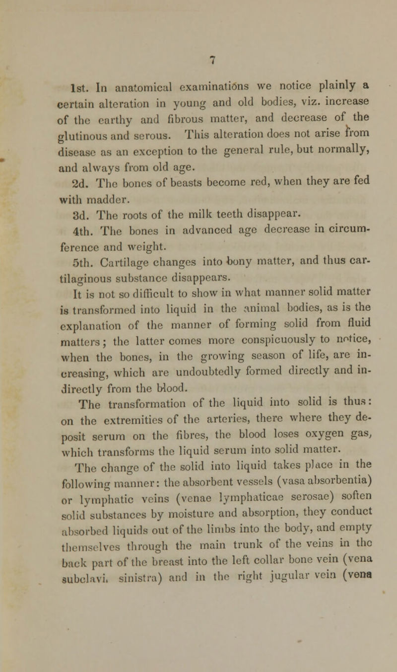 1st. In anatomical examinations we notice plainly a certain alteration in young and old bodies, viz. increase of the earthy and fibrous matter, and decrease of the glutinous and serous. This alteration does not arise from disease as an exception to the general rule, but normally, and always from old age. 2d. The bones of beasts become red, when they are fed with madder. 3d. The roots of the milk teeth disappear. 4th. The bones in advanced age decrease in circum- ference and weight. 5th. Cartilage changes into bony matter, and thus car- tilaginous substance disappears. It is not so difficult to show in what manner solid matter is transformed into liquid in the animal bodies, as is the explanation of the manner of forming solid from fluid matters; the latter comes more conspicuously to notice, when the bones, in the growing season of life, are in- creasing, which are undoubtedly formed directly and in- directly from the Wood. The transformation of the liquid into solid is thus: on the extremities of the arteries, there where they de- posit serum on the fibres, the blood loses oxygen gas, which transforms the liquid serum into solid matter. The change of the solid into liquid takes place in the following manner: the absorbent vessels (vasa absorbentia) or lymphatic veins (venae lymphaticae serosae) soften solid substances by moisture and absorption, they conduct absorbed liquids out of the limbs into the body, and empty themselves through the main trunk of the veins in the back part of the breast into the left collar bone vein (vena subclavi. sinistra) and in the right jugular vein (vena