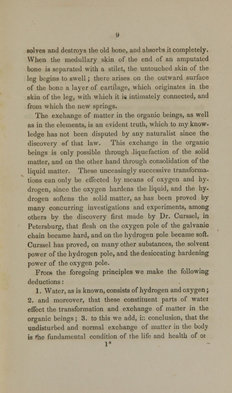 solves and destroys the old bone, and absorbs it completely. When the medullary skin of the end of an amputated bone is separated with a stilet, the untouched skin of the leg begins to swell; there arises on the outward surface of the bone a layer of cartilage, which originates in the skin of the leg, with which it is intimately connected, and from which the new springs. The exchange of matter in the organic beings, as well as in the elements, is an evident truth, which to my know- ledge has not been disputed by any naturalist since the discovery ef that law. This exchange in the organic beings is only possible through liquefaction of the solid matter, and on the other hand through consolidation of the liquid matter. These unceasingly successive transforma- tions can only be effected by means of oxygen and hy- drogen, since the oxygen hardens the liquid, and the hy- drogen softens the solid matter, as has been proved by many concurring investigations and experiments, among others by the discovery first made by Dr. Curssel, in Petersburg, that flesh on the oxygen pole of the galvanic chain became hard, and on the hydrogen pole became soft. Curssel has proved, on many other substances, the solvent power of the hydrogen pole, and the desiccating hardening power of the oxygen pole. From the foregoing principles we make the following deductions: 1. Water, as is known, consists of hydrogen and oxygen; 2. and moreover, that these constituent parts of water effect the transformation and exchange of matter in the organic beings; 3. to this we add, in conclusion, that the undisturbed and normal exchange of matter in the bodv is i*he fundamental condition of the life and health of oi 1*