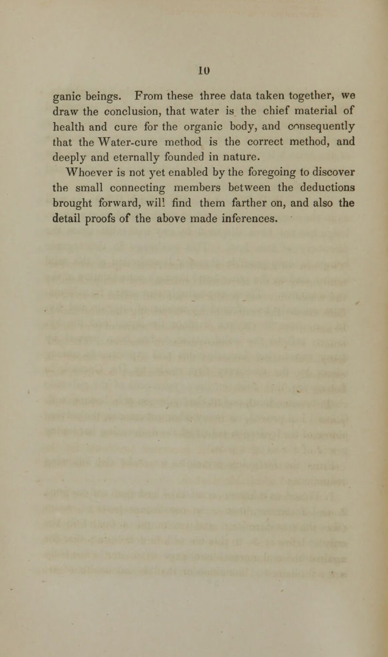 ganic beings. From these ihree data taken together, we draw the conclusion, that water is the chief material of health and cure for the organic body, and consequently that the Water-cure method is the correct method, and deeply and eternally founded in nature. Whoever is not yet enabled by the foregoing to discover the small connecting members between the deductions brought forward, will find them farther on, and also the detail proofs of the above made inferences.