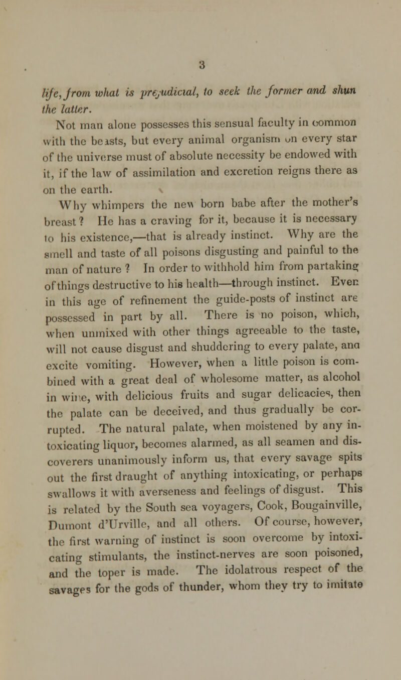 3 Hjcjrom what is prejudicial, to seek the former and shun the latter. Not man alone possesses this sensual faculty in common with the beasts, but every animal organism uii every star of the universe must of absolute necessity be endowed with it, if the law of assimilation and excretion reigns there as on the earth. \ Why whimpers the new born babe after the mother's breast ? He has a craving for it, because it is necessary to his existence,—that is already instinct. Why are the smell and taste of all poisons disgusting and painful to the man of nature ? In order to withhold him from partaking of things destructive to his health—through instinct. Even in ttiis age of refinement the guide-posts of instinct are possessed in part by all. There is no poison, which, when unmixed with other things agreeable to the taste, will not cause disgust and shuddering to every palate, ana excite vomiting. However, when a little poison is com- bined with a great deal of wholesome matter, as alcohol in wire, with delicious fruits and sugar delicacies, then the palate can be deceived, and thus gradually be cor- rupted. The natural palate, when moistened by any in- toxicating liquor, becomes alarmed, as all seamen and dis- coverers unanimously inform us, that every savage spits out the first draught of anything intoxicating, or perhaps swallows it with averseness and feelings of disgust. This is related by the South sea voyagers, Cook, Bougainville, Dumont d'Urville, and all others. Of course, however, the first warning of instinct is soon overcome by intoxi- cating stimulants, the instinct-nerves are soon poisoned, and the toper is made. The idolatrous respect of the savages for the gods of thunder, whom they try to imitate