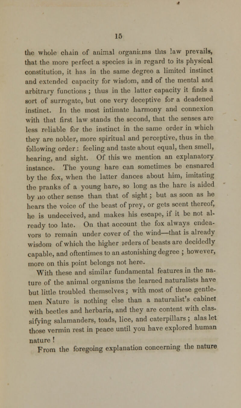 the whole chain of animal organkrns this law prevails, that the more perfect a species is in regard to its physical constitution, it has in the same degree a limited instinct and extended capacity for wisdom, and of the mental and arbitrary functions ; thus in the latter capacity it finds a sort of surrogate, but one very deceptive for a deadened instinct. In the most intimate harmony and connexion with that first law stands the second, that the senses are less reliable for the instinct in the same order in which they are nobler, more spiritual and perceptive, thus in the following order : feeling and taste about equal, then smell, hearing, and sight. Of this we mention an explanatory instance. The young hare can sometimes be ensnared by the fox, when the latter dances about him, imitating the pranks of a young hare, so long as the hare is aided by no other sense than that of sight; but as soon as he hears the voice of the beast of prey, or gets scent thereof, he is undeceived, and makes his escape, if it be not al- ready too late. On that account the fox always endea- vors to remain under cover of the wind—that is already wisdom of which the higher orders of beasts are decidedly capable, and oftentimes to an astonishing degree ; however, more on this point belongs not here. With these and similar fundamental features in the na- ture of the animal organisms the learned naturalists have but little troubled themselves ; with most of these gentle- men Nature is nothing else than a naturalist's cabinet with beetles and herbaria, and they are content with clas- sifying salamanders, toads, lice, and caterpillars ; alas let those vermin rest in peace until you have explored human nature ! From the foregoing explanation concerning the nature