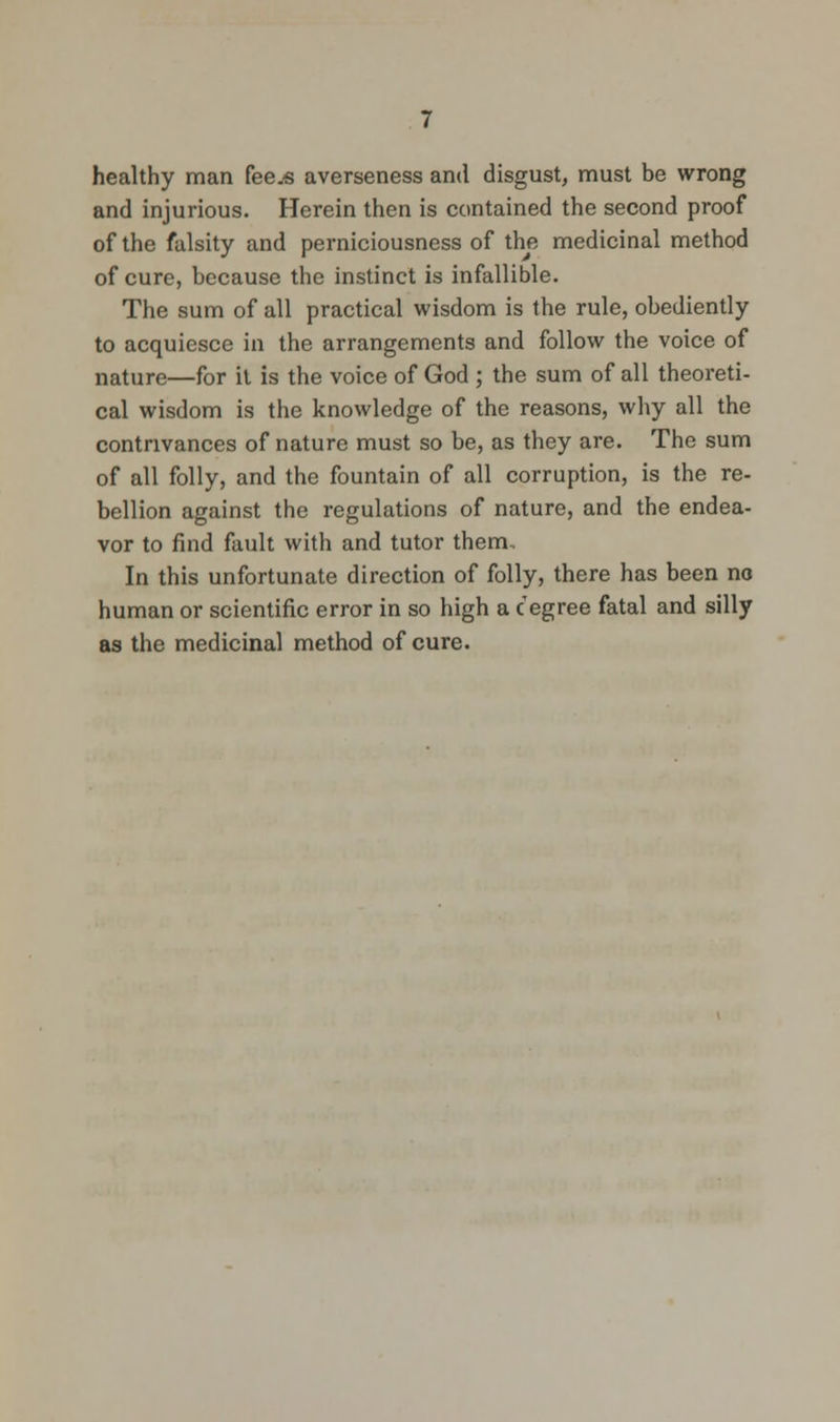 healthy man fee.« averseness and disgust, must be wrong and injurious. Herein then is contained the second proof of the falsity and perniciousness of the medicinal method of cure, because the instinct is infallible. The sum of all practical wisdom is the rule, obediently to acquiesce in the arrangements and follow the voice of nature—for il is the voice of God ; the sum of all theoreti- cal wisdom is the knowledge of the reasons, why all the contrivances of nature must so be, as they are. The sum of all folly, and the fountain of all corruption, is the re- bellion against the regulations of nature, and the endea- vor to find fault with and tutor them.. In this unfortunate direction of folly, there has been no human or scientific error in so high a c egree fatal and silly as the medicinal method of cure.