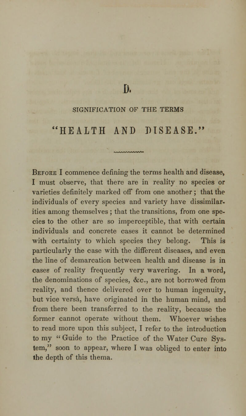 D. SIGNIFICATION OF THE TERMS HEALTH AND DISEASE. Before I commence defining the terms health and disease, I must observe, that there are in reality no species or varieties definitely marked off from one another ; that the individuals of every species and variety have dissimilar, ities among themselves ; that the transitions, from one spe- cies to the other are so imperceptible, that with certain individuals and concrete cases it cannot be determined with certainty to which species they belong. This is particularly the case with the different diseases, and even the line of demarcation between health and disease is in cases of reality frequently very wavering. In a word, the denominations of species, &c, are not borrowed from reality, and thence delivered over to human ingenuity, but vice versa, have originated in the human mind, and from there been transferred to the reality, because the former cannot operate without them. Whoever wishes to read more upon this subject, I refer to the introduction to my  Guide to the Practice of the Water Cure Sys- tem, soon to appear, where I was obliged to enter into the depth of this thema.