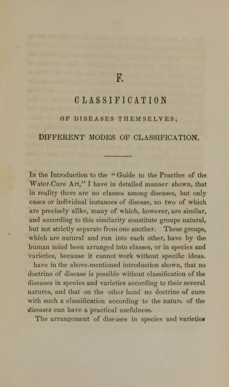 CLASSIFICATION OF DISEASES THEMSELVES; DIFFERENT MODES OF CLASSIFICATION. In the Introduction to the  Guide to the Practice of the Water-Cure Art, I have in detailed manner shown, that in reality there are no classes among diseases, but only cases or individual instances of disease, no two of which are precisely alike, many of which, however, are similar, and according to this similarity constitute groups natural, but not strictly separate from one another. These groups, which are natural and run into each other, have by the human mind been arranged into classes, or in species and varieties, because it cannot work without specific ideas, have in the above-mentioned introduction shown, that no doctrine of disease is possible without classification of the diseases in species and varieties according to their several natures, and that on the other hand no doctrine of cure with such a classification according to the nature of the diseases can have a practical usefulness. The arrangement of diseases in species and varieties