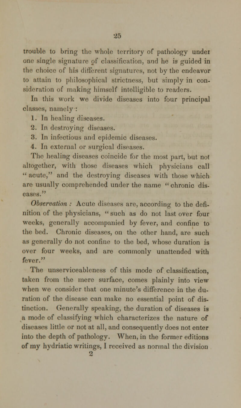 trouble to bring tlie whole territory of pathology undei one single signature of classification, and he is guided in the choice of his different signatures, not by the endeavor to attain to philosophical strictness, but simply in con- sideration of making himself intelligible to readers. In this work we divide diseases into four principal classes, namely : 1. In healing diseases. 2. In destroying diseases. 3. In infectious and epidemic diseases. 4. In external or surgical diseases. The healing diseases coincide for the most part, but not altogether, with those diseases which physicians call  acute, and the destroying diseases with those which are usually comprehended under the name  chronic dis- eases. Observation : Acute diseases are, according to the defi- nition of the physicians,  such as do not last over four weeks, generally accompanied by fever, and confine to the bed. Chronic diseases, on the other hand, are such as generally do not confine to the bed, whose duration is over four weeks, and are commonly unattended with fever. The unserviceablcness of this mode of classification, taken from the mere surface, comes plainly into view when we consider that one minute's difference in the du- ration of the disease can make no essential point of dis- tinction. Generally speaking, the duration of diseases is a mode of classifying which characterizes the nature of diseases little or not at all, and consequently does not enter into the depth of pathology. When, in the former editions of my hydriatic writings, I received as normal the division