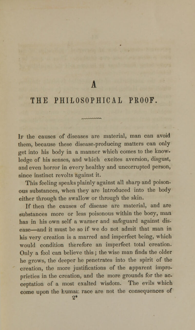 A THE PHILOSOPHICAL PROOF. If the causes of diseases are material, man can avoid them, because these disease-producing matters can only get into his body in a manner which comes to the know- ledge of his senses, and which excites aversion, disgust, and even horror in every healthy and uncorrupted person, since instinct revolts against it. This feeling speaks plainly against all sharp and poison- ous substances, when they are introduced into the body either through the swallow or through the skin. If then the causes of disease are material, and are substances more or less poisonous within the body, man has in his own self a warner and safeguard against dis- ease—and it must be so if we do not admit that man in his very creation is a marred and imperfect being, which would condition therefore an imperfect total creation. Only a fool can believe this; the wise man finds the older he grows, the deeper he penetrates into the spirit of the creation, the more justifications of the apparent impro- prieties in the creation, and the more grounds for the ac- ceptation of a most exalted wisdom. The evils which come upon the Kumar, race are not the consequences of 2*