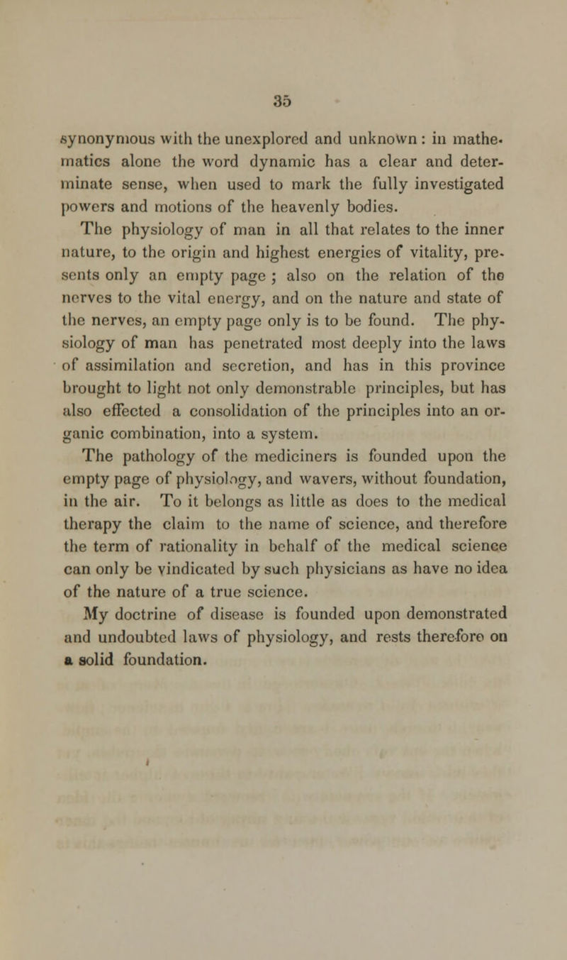 synonymous with the unexplored and unknown : in mathe. rnatics alone the word dynamic has a clear and deter- minate sense, when used to mark the fully investigated powers and motions of the heavenly bodies. The physiology of man in all that relates to the inner nature, to the origin and highest energies of vitality, pre- sents only an empty page ; also on the relation of the nerves to the vital energy, and on the nature and state of the nerves, an empty page only is to be found. The phy- siology of man has penetrated most deeply into the laws of assimilation and secretion, and has in this province brought to light not only demonstrable principles, but has also effected a consolidation of the principles into an or- ganic combination, into a system. The pathology of the mediciners is founded upon the empty page of physiology, and wavers, without foundation, in the air. To it belongs as little as does to the medical therapy the claim to the name of science, and therefore the term of rationality in behalf of the medical science can only be vindicated by such physicians as have no idea of the nature of a true science. My doctrine of disease is founded upon demonstrated and undoubted laws of physiology, and rests therefore on a solid foundation.