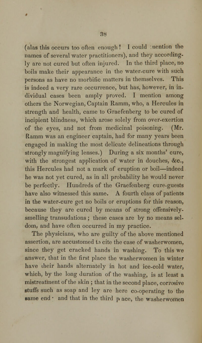 (alas this occurs too often enough ! I could nention the names of several water practitioners), and they according, ly are not cured but often injured. In the third place, no boils make their appearance in the water-cure with such persons as have no morbific matters in themselves. This is indeed a very rare occurrence, but has, however, in in- dividual cases been amply proved. I mention among others the Norwegian, Captain Ramm, who, a Hercules in strength and health, came to Graefenberg to be cured of incipient blindness, which arose solely from over-exertion of the eyes, and not from medicinal poisoning. (Mr. Ramm was an engineer captain, had for many years been engaged in making the most delicate delineations through strongly magnifying lenses.) During a six months' cure, with the strongest application of water in douches, &c, this Hercules had not a mark of eruption or boil—indeed he was not yet cured, as in all probability he would never be perfectly. Hundreds of the Graefenberg cure-guests have also witnessed this same. A fourth class of patients in the water-cure get no boils or eruptions for this reason, because they are cured by means of strong offensively- smelling transudations; these cases are by no means sel- dom, and have often occurred in my practice. The physicians, who are guilty of the above mentioned assertion, are accustomed l.i cite the case of washerwomen, since they get cracked hands in washing. To this we answer, that in the first place the washerwomen in winter have iheir hands alternately in hot and ice-cold water, which, by the long duration of the washing, is at least a mistreatment of the skin ; that in the second place, corrosive stuffs such as soap and ley are here co-operating to the same end • and that in the third p ace, the washerwomen