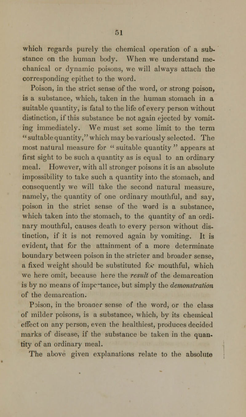 which regards purely the chemical operation of a sub- stance on the human body. When we understand me- chanical or dynamic poisons, we will always attach the corresponding epithet to the word. Poison, in the strict sense of the word, or strong poison, is a substance, which, taken in the human stomach in a suitable quantity, is fatal to the life of every person without distinction, if this substance be not again ejected by vomit- ing immediately. We must set some limit to the term  suitable quantity, which may be variously selected. The most natural measure for  suitable quantity  appears at first sight to be such a quantity as is equal to an ordinary meal. However, with all stronger poisons it is an absolute impossibility to take such a quantity into the stomach, and consequently we will take the second natural measure, namely, the quantity of one ordinary mouthful, and say, poison in the strict sense of the word is a substance, which taken into the stomach, to the quantity of an ordi- nary mouthful, causes death to every person without dis- tinction, if it is not removed again by vomiting. It is evident, that for the attainment of a more determinate boundary between poison in the stricter and broader sense, a fixed weight should be substituted fc«. mouthful, which we here omit, because here the result of the demarcation is by no means of impctance, but simply the demonstration of the demarcation. Prison, in the broaaer sense of the word, or the class of milder poisons, is a substance, which, by its chemical effect on any person, even the healthiest, produces decided marks of disease, if the substance be taken in the quan- tity of an ordinary meal. The above given explanations relate to the absolute