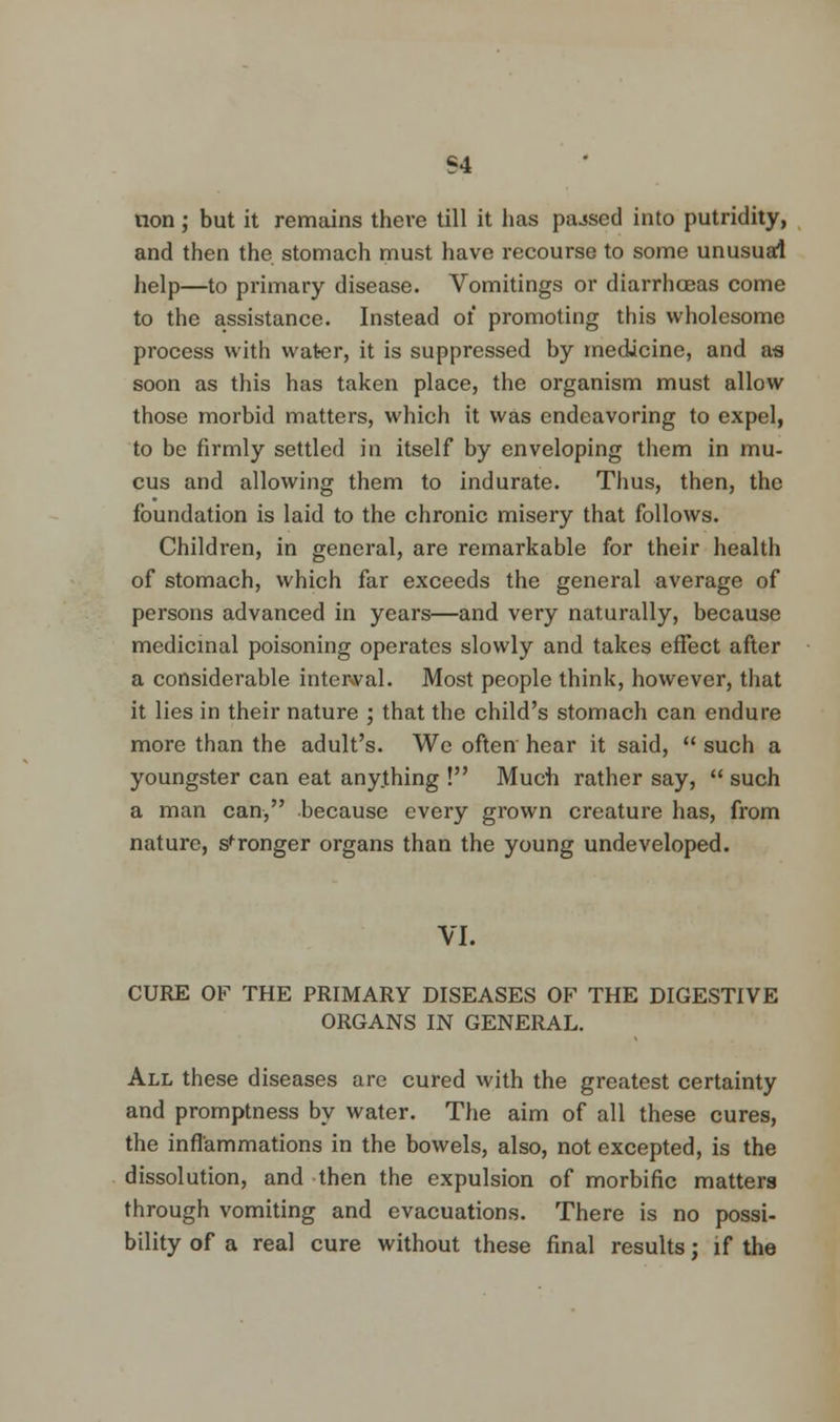 S4 non; but it remains there till it has pajsed into putridity, and then the stomach must have recourse to some unusual help—to primary disease. Vomitings or diarrhoeas come to the assistance. Instead ot promoting this wholesome process with water, it is suppressed by medicine, and as soon as this has taken place, the organism must allow those morbid matters, which it was endeavoring to expel, to be firmly settled in itself by enveloping them in mu- cus and allowing them to indurate. Thus, then, the foundation is laid to the chronic misery that follows. Children, in general, are remarkable for their health of stomach, which far exceeds the general average of persons advanced in years—and very naturally, because medicinal poisoning operates slowly and takes effect after a considerable interval. Most people think, however, that it lies in their nature ; that the child's stomach can endure more than the adult's. We often hear it said, such a youngster can eat anything ! Much rather say, such a man can, because every grown creature has, from nature, stronger organs than the young undeveloped. VI. CURE OF THE PRIMARY DISEASES OF THE DIGESTIVE ORGANS IN GENERAL. All these diseases are cured with the greatest certainty and promptness by water. The aim of all these cures, the inflammations in the bowels, also, not excepted, is the dissolution, and then the expulsion of morbific matters through vomiting and evacuations. There is no possi- bility of a real cure without these final results; if the