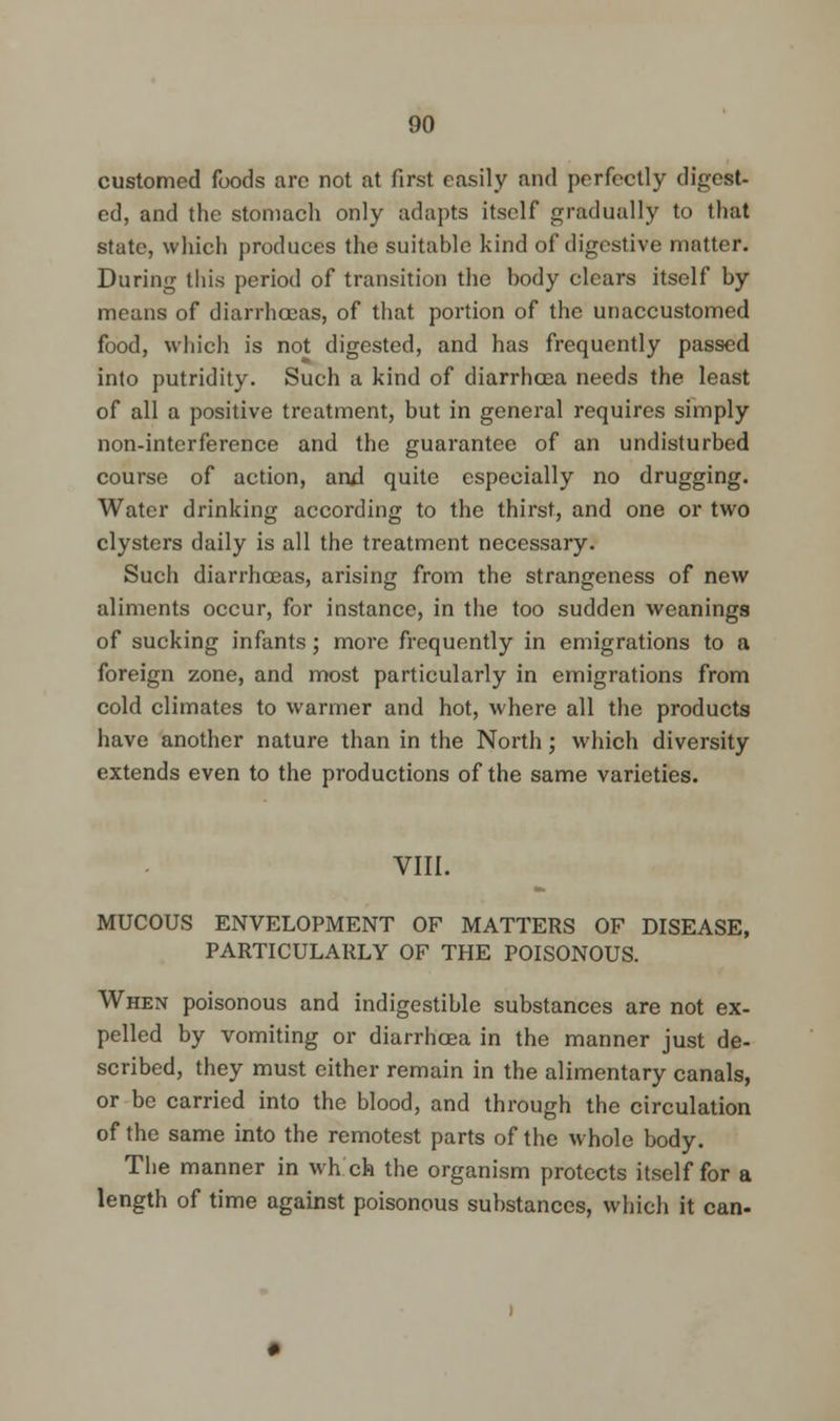 customed foods arc not at first easily and perfectly digest- ed, and the stomach only adapts itself gradually to that state, which produces the suitable kind of digestive matter. During this period of transition the body clears itself by means of diarrhoeas, of that portion of the unaccustomed food, which is not digested, and has frequently passed into putridity. Such a kind of diarrhoea needs the least of all a positive treatment, but in general requires simply non-interference and the guarantee of an undisturbed course of action, and quite especially no drugging. Water drinking according to the thirst, and one or two clysters daily is all the treatment necessary. Such diarrhoeas, arising from the strangeness of new aliments occur, for instance, in the too sudden weanings of sucking infants; more frequently in emigrations to a foreign zone, and most particularly in emigrations from cold climates to warmer and hot, where all the products have another nature than in the North; which diversity extends even to the productions of the same varieties. VIII. MUCOUS ENVELOPMENT OF MATTERS OF DISEASE, PARTICULARLY OF THE POISONOUS. When poisonous and indigestible substances are not ex- pelled by vomiting or diarrhoea in the manner just de- scribed, they must either remain in the alimentary canals, or be carried into the blood, and through the circulation of the same into the remotest parts of the whole body. The manner in which the organism protects itself for a length of time against poisonous substances, which it can-