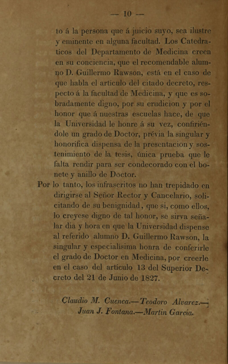 1o á la persona que á juicio suyo, sea ilus y eminente en alguna facultad. Los Catedrá- ticos del Departamento de Medicina en en su conciencia, que el recomendable alum- no D. Guillermo Rawson, está en el caso de que habla el artículo del citado decreto, i pecto á la facultad de Medicina, y qu< bradamente digno, por su erudición y por el honor que á nuestras escuelas hace, de que la Universidad le honre á su vez, confirién- dole un grado de Doctor, previa la singular y honorífica dispensa de la presentación y sos- tenimiento de la tesis, única prueba que le falta rendir para ser condecorado con el bo- nete y anillo de Doctor. Por lo tanto, los infrascritos no han trepidado en dirigirse al Señor Rector y Cancelario, soli- citando de su benignidad, que si, como ellos, lo creyese digno de tal honor, se sirva seña- lar dia y hora en que la Universidad dispense al referido alumno D. Guillermo Rawson, la singular y especialísima honra de conferirle el grado de Doctor en Medicina, por creerle en el caso del artículo 13 del Superior De- creto del 21 de Junio de 1827. Claudio M. Cuenca.— Teodoro Alvarez. '• Juan J. Fontana.—Martin García.