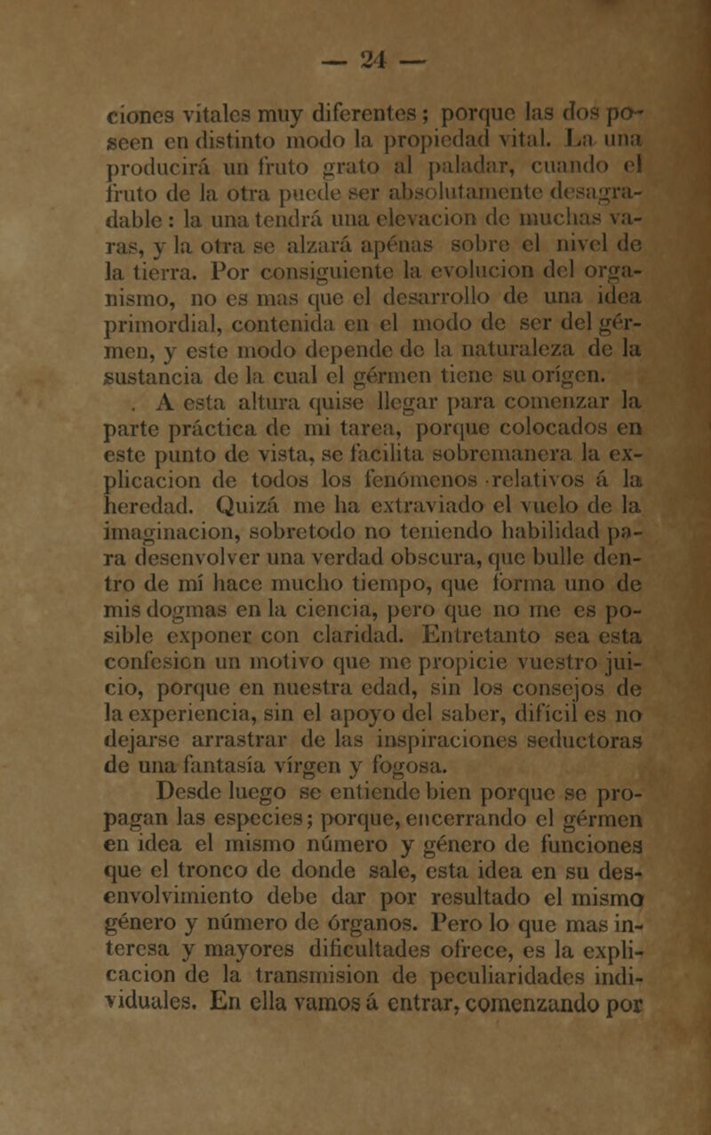 clones vítales muy diferentes ; porque las dos po~ d en distinto modo la propiedad vital. La una producirá un fruto grato al paladar, cuando el fruto de la otra puede luí amenté desagra- dable: la una tendrá una elevación de muchas va- ras, y la otra se alzará apenas sobre el nivel de la tierra. Por consiguiente la evolución del or nismo, no es mas que el desarrollo de una idea primordial, contenida en el modo de ser del ger- men, y este modo depende de la naturaleza de la sustancia de la cual el germen tiene su origen. A esta altura quise llegar para comenzar la parte práctica de mi tarea, porque colocados en este punto de vista, se facilita sobremanera la ex- plicación de todos los fenómenos relativos á la heredad. Quizá me ha extraviado el vuelo de la imaginación, sobretodo no teniendo habilidad po- ra desenvolver una verdad obscura, que bulle den- tro de mí hace mucho tiempo, que forma uno de mis dogmas en la ciencia, pero que no me es po- sible exponer con claridad. Entretanto sea ( confesión un motivo que me propicie vuestro jui- cio, porque en nuestra edad, sin los consejos de la experiencia, sin el apoyo del saber, difícil es no dejarse arrastrar de las inspiraciones seductoras de una fantasía virgen y fogosa. Desde luego se entiende bien porque se pro- pagan las especies; porque, encerrando el germen en idea el mismo número y género de funciones que el tronco de donde sale, esta idea en su des- envolvimiento debe dar por resultado el mismo género y número de órganos. Pero lo que mas in- teresa y mayores dificultades ofrece, es la expli- cación de la transmisión de peculiaridades indi- viduales. En ella vamos á entrar, comenzando por