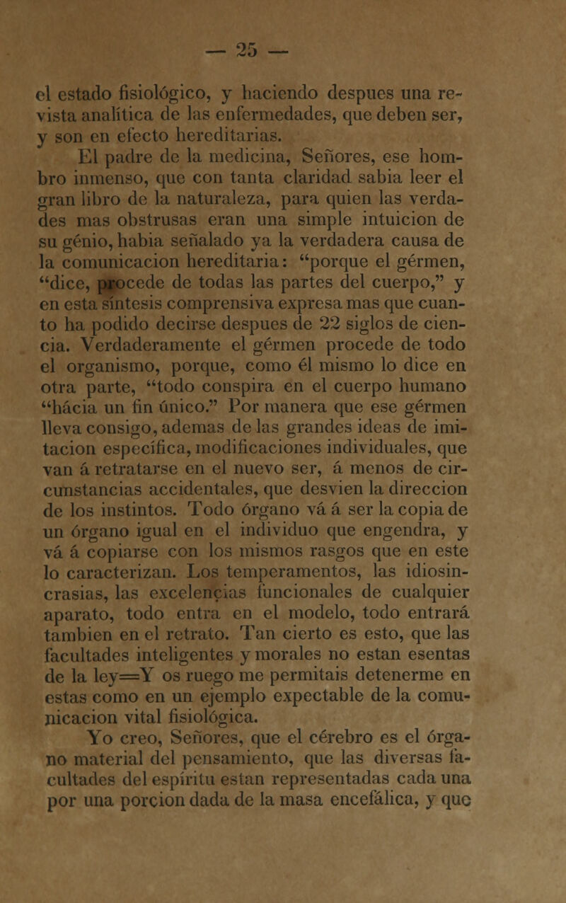 el estado fisiológico, y haciendo después una re- vista analítica de las enfermedades, que deben ser, y son en efecto hereditarias. El padre de la medicina, Señores, ese hom- bro inmenso, que con tanta claridad sabia leer el gran libro de la naturaleza, para quien las verda- des mas obstrusas eran una simple intuición de su genio, habia señalado ya la verdadera causa de la comunicación hereditaria: porque el germen, dice, procede de todas las partes del cuerpo, y en esta síntesis comprensiva expresa mas que cuan- to ha podido decirse después de 22 siglos de cien- cia. Verdaderamente el germen procede de todo el organismo, porque, como él mismo lo dice en otra parte, todo conspira en el cuerpo humano hacia un fin único. Por manera que ese germen lleva consigo, ademas délas grandes ideas de imi- tación específica, modificaciones individuales, que van á retratarse en el nuevo ser, á menos de cir- cunstancias accidentales, que desvien la dirección de los instintos. Todo órgano vá á ser la copia de un órgano igual en el individuo que engendra, y vá á copiarse con los mismos rasgos que en este lo caracterizan. Los temperamentos, las idiosin- crasias, las excelencias funcionales de cualquier aparato, todo entra en el modelo, todo entrará también en el retrato. Tan cierto es esto, que las facultades inteligentes y morales no están esentas de la ley=Y os ruego me permitáis detenerme en estas como en un ejemplo expectable de la comu- nicación vital fisiológica. Yo creo, Señores, que el cerebro es el órga- no material del pensamiento, que las diversas fa- cultades del espíritu están representadas cada una por una porción dada de la masa encefálica, y quo