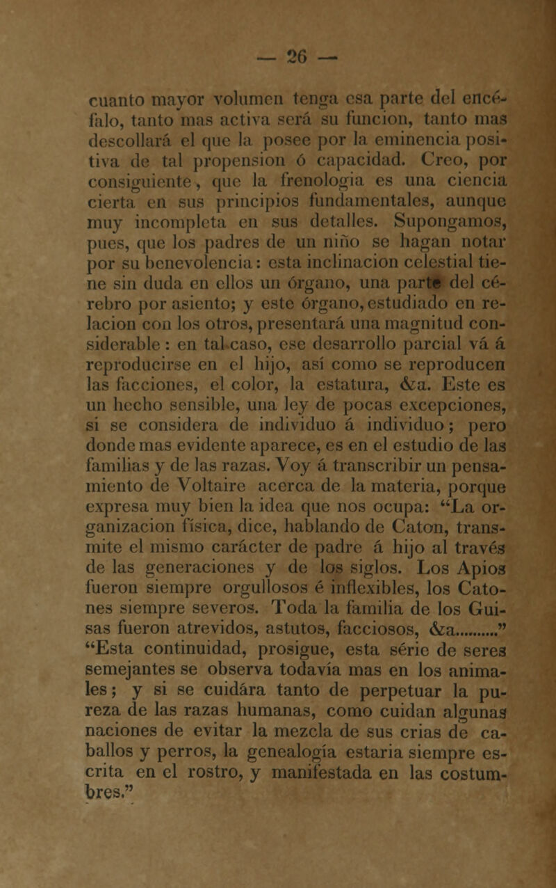 cuanto mayor volumen tenga esa parte del encé- falo, tanto mas activa será su función, tanto mas coliará el que la posee por la eminencia posi- tiva de tal propensión ó capacidad. Creo, por consiguiente^ que la frenología es una ciencia cierta en sus principios funda mentales, aunque muy incompleta en sus detalles. Supongamos, pues, que los padres de un niño se hagan notar por su benevolencia : esta inclinación celestial tie- ne sin duda en ellos un órgano, una parte del ce- rebro por asiento; y este órgano, estudiado en re- lación con los otros, presentará una magnitud con- siderable : (Mi tal caso, ese desarrollo parcial v;i á reproducirse en el hijo, así como se reproducen las facciones, el color, la estatura, &a. Este es un hecho sensible, una ley de pocas excepciones, si se considera de individuo á individuo; pero donde mas evidente aparece, es en el estudio de las familias y de las razas. Voy á transcribir un pensa- miento de Voltaire acerca de la materia, porque expresa muy bien la idea que nos ocupa: La or- ganización física, dice, hablando de Catón, trans- mite el mismo carácter de padre á hijo al través de las generaciones y de los siglos. Los Apios fueron siempre orgullosos é inflexibles, los Cato- nes siempre severos. Toda la familia de los Gui- sas fueron atrevidos, astutos, facciosos, &a....  Esta continuidad, prosigue, esta serie de seres semejantes se observa todavía mas en los anima- les; y si se cuidara tanto de perpetuar la pu- reza de las razas humanas, como cuidan algunas naciones de evitar la mezcla de sus crias de ca- ballos y perros, la genealogía estaria siempre es- crita en el rostro, y manifestada en las costum- bres.