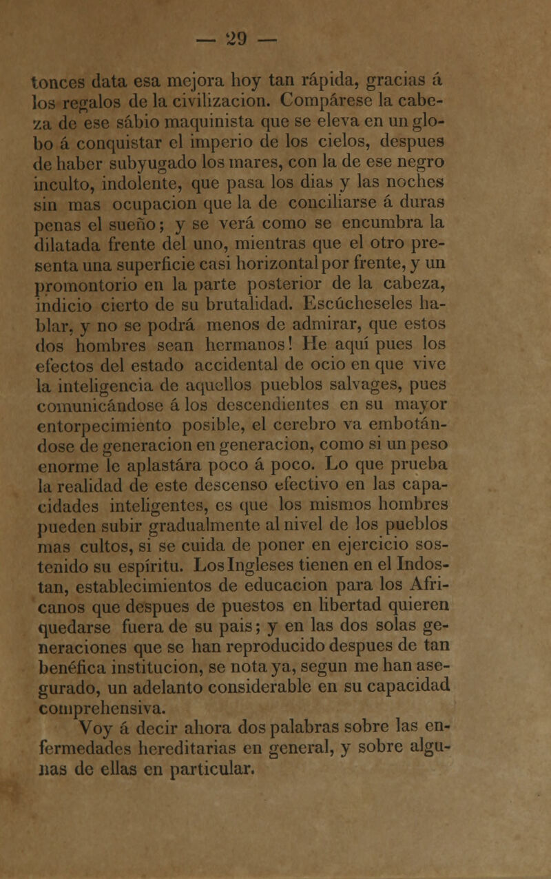 tonces data esa mejora hoy tan rápida, gracias á los regalos de la civilización. Compárese la cabe- za de ese sabio maquinista que se eleva en un glo- bo á conquistar el imperio de los cielos, después de haber subyugado los mares, con la de ese negro inculto, indolente, que pasa los dias y las noches sin mas ocupación que la de conciliarse á duras penas el sueño; y se verá como se encumbra la dilatada frente del uno, mientras que el otro pre- senta una superficie casi horizontal por frente, y un promontorio en la parte posterior de la cabeza, indicio cierto de su brutalidad. Escúcheseles ha- blar, y no se podrá menos de admirar, que estos dos hombres sean hermanos! He aquí pues los efectos del estado accidental de ocio en que vive la inteligencia de aquellos pueblos salvages, pues comunicándose á los descendientes en su mayor entorpecimiento posible, el cerebro va embotán- dose de generación en generación, como si un peso enorme le aplastara poco á poco. Lo que prueba la realidad de este descenso efectivo en las capa- cidades inteligentes, es que los mismos hombres pueden subir gradualmente al nivel de los pueblos mas cultos, si se cuida de poner en ejercicio sos- tenido su espíritu. Los Ingleses tienen en el Indos- tan, establecimientos de educación para los Afri- canos que después de puestos en libertad quieren quedarse fuera de su pais; y en las dos solas ge- neraciones que se han reproducido después de tan benéfica institución, se nota ya, según me han ase- gurado, un adelanto considerable en su capacidad comprehensiva. Voy á decir ahora dos palabras sobre las en- fermedades hereditarias en general, y sobre algu- nas de ellas en particular.