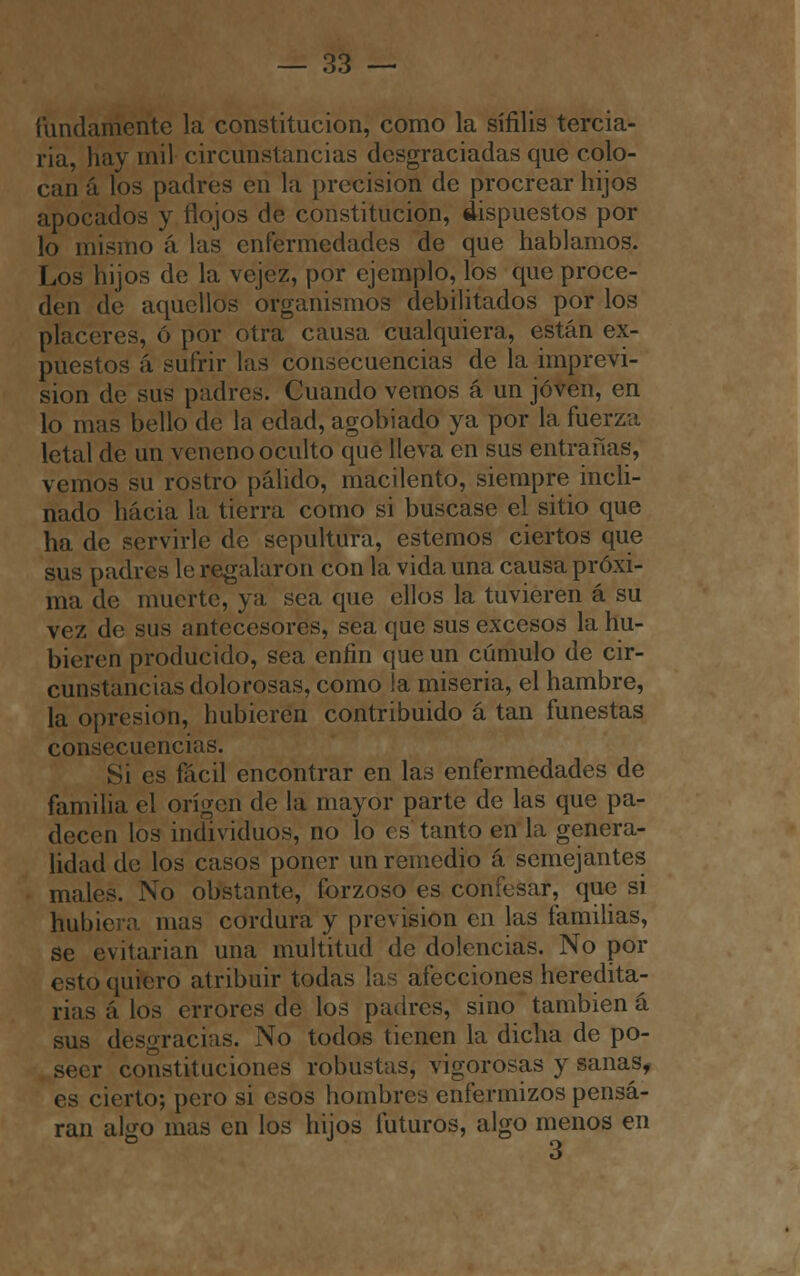 fundamente la constitución, como la sífilis tercia- ria, hay mil circunstancias desgraciadas que colo- can á los padres en la precisión de procrear hijos apocados y flojos de constitución, dispuestos por lo mismo á las enfermedades de que hablamos. Los hijos de la vejez, por ejemplo, los que proce- den de aquellos organismos debilitados por los placeres, ó por otra causa cualquiera, están ex- puestos á sufrir las consecuencias de la imprevi- sión de sus pudres. Cuando vemos á un joven, en lo mas bello de la edad, agobiado ya por la fuerza letal de un veneno oculto que lleva en sus entrañas, vemos su rostro pálido, macilento, siempre incli- nado hacia la tierra como si buscase el sitio que ha de servirle de sepultura, estemos ciertos que sus padres le regalaron con la vida una causa próxi- ma de muerte, ya sea que ellos la tuvieren á su vez de sus antecesores, sea que sus excesos la hu- bieren producido, sea enfin que un cúmulo de cir- cunstancias dolorosas, como la miseria, el hambre, la opresión, hubieren contribuido á tan funestas consecuencias. Si es fácil encontrar en las enfermedades de familia el origen de la mayor parte de las que pa- decen los individuos, no lo es tanto en la genera- lidad de los casos poner un remedio á semejantes males. No obstante, forzoso es confesar, que si hubiera mas cordura y previsión en las familias, se evitarían una multitud de dolencias. No por esto quiero atribuir todas las afecciones heredita- rias á los errores de los padres, sino también á sus desgracias. No todos tienen la dicha de po- seer constituciones robustas, vigorosas y sanas, es cierto; pero si esos hombres enfermizos pensa- ran algo mas en los hijos futuros, algo menos en o