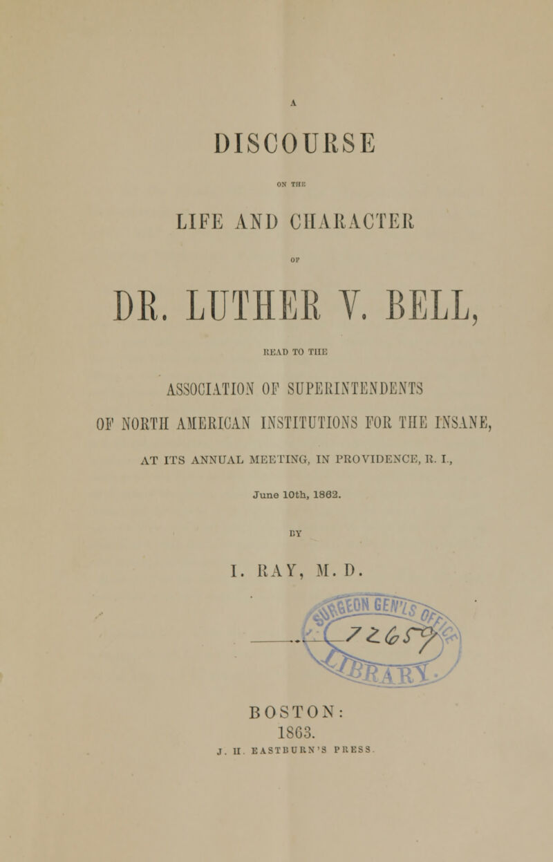 ON Tin: LIFE AND CHARACTER OP DR. LUTHER V. BELL, READ TO Tin: ASSOCIATION OF SUPERINTENDENTS OF NORTH AMERICAN INSTITUTIONS FOR THE INSANE, AT ITS ANNUAL MEETING, IN PROVIDENCE, R. I., June 10th, 1862. I. RAY, M. D. BOSTON: 1863. .1. II EASTBURN'S PRESS