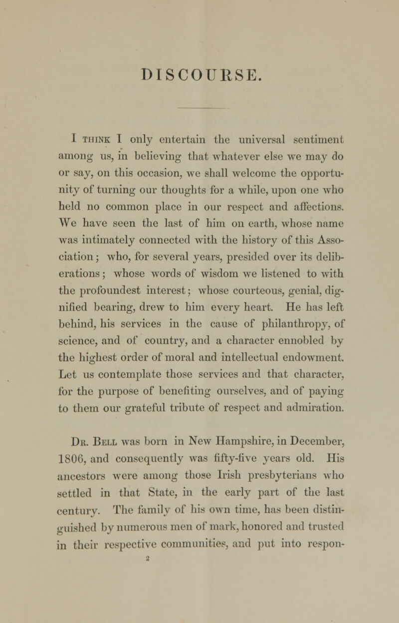 1 think I only entertain the universal sentiment among us, in believing that whatever else we may do or say, on this occasion, we shall welcome the opportu- nity of turning our thoughts for a while, upon one who held no common place in our respect and affections. We have seen the last of him on earth, whose name was intimately connected with the history of this Asso- ciation ; who, for several years, presided over its delib- erations ; whose words of wisdom we listened to with the profoundest interest; whose courteous, genial, dig- nified bearing, drew to him every heart. He has left behind, his services in the cause of philanthropy, of science, and of country, and a character ennobled by the highest order of moral and intellectual endowment. Let us contemplate those services and that character, for the purpose of benefiting ourselves, and of paying to them our grateful tribute of respect and admiration. Dr. Bell was born in New Hampshire, in December, 1806, and consequently was fifty-live years old. His ancestors were among those Irish presbyterians who settled in that State, in the early part of the last century. The family of his own time, has been distin- guished by numerous men of mark, honored and trusted in their respective communities, and put into respon-