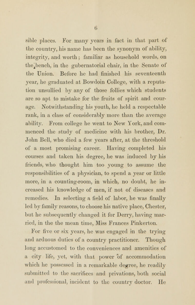 sible places. For many years in fact in that part of the country, his name has been the synonym of ability, integrity, and worth; familiar as household words, on thejbench, in the gubernatorial chair, in the Senate of the Union. Before he had finished his seventeenth year, he graduated at Bowdoin College, with a reputa- tion unsullied by any of those follies which students are so apt to mistake for the fruits of spirit and cour- age. Notwithstanding his youth, he held a respectable rank, in a class of considerably more than the average ability. From college he went to New York, and com- menced the study of medicine with his brother, Dr. John Bell, who died a few years after, at the threshold of a most promising career. Having completed his courses and taken his degree, he was induced by his friends, who thought him too young to assume the responsibilities of a physician, to spend a year or little more, in a counting-room, in which, no doubt, he in- creased his knowledge of men, if not of diseases and remedies. In selecting a field of labor, he was finally led by family reasons, to choose his native place, Chester, but he subsequently changed it for Derry, having mar- ried, in the the mean time, Miss Frances Pinkerton. For five or six years, he was engaged in the trying and arduous duties of a country practitioner. Though long accustomed to the conveniences and amenities of a city life, yet, with that power of accommodation which he possessed in a remarkable degree, he readily submitted to the sacrifices and privations, both social and professional, incident to the country doctor. He