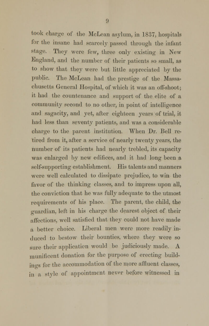 took charge of the McLean asylum, in 1837, hospitals for the insane had scarcely passed through the infant stage. They were few, three only existing in New- England, and the number of their patients so small, as to show that they were but little appreciated by the public. The McLean had the prestige of the Massa- chusetts General Hospital, of which it was an off-shoot; it had the countenance and support of the elite of a community second to no other, in point of intelligence and sagacity, and yet, after eighteen years of trial, it had less than seventy patients, and was a considerable charge to the parent institution. When Dr. Bell re- tired from it, after a service of nearly twenty years, the number of its patients had nearly trebled, its capacity was enlarged by new edifices, and it had long been a self-supporting establishment. His talents and manners were well calculated to dissipate prejudice, to win the favor of the thinking classes, and to impress upon all, the conviction that he was fully adequate to the utmost requirements of his place. The parent, the child, the guardian, left in his charge the dearest object of their affections, well satisfied that they could not have made a better choice. Liberal men were more readily in- duced to bestow their bounties, where they were so sure their application would be judiciously made. A munificent donation for the purpose of erecting build- ings lor the accommodation of the more allluent classes, in a style of appointment never before witnessed in