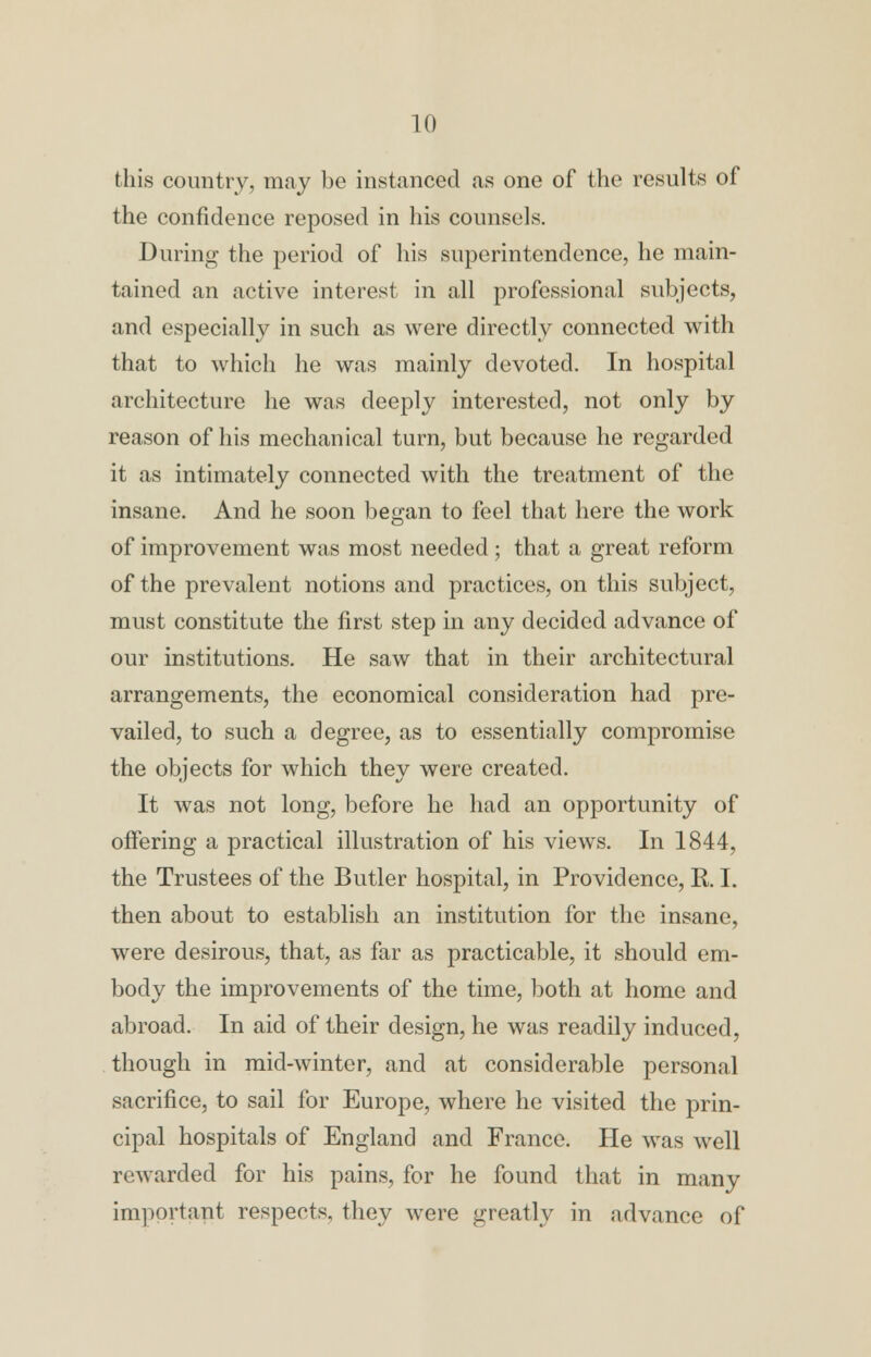 this country, may be instanced as one of the results of the confidence reposed in his counsels. During the period of his superintendence, he main- tained an active interest in all professional subjects, and especially in such as were directly connected with that to which he was mainly devoted. In hospital architecture he was deeply interested, not only by reason of his mechanical turn, but because he regarded it as intimately connected with the treatment of the insane. And he soon began to feel that here the work of improvement was most needed; that a great reform of the prevalent notions and practices, on this subject, must constitute the first step in any decided advance of our institutions. He saw that in their architectural arrangements, the economical consideration had pre- vailed, to such a degree, as to essentially compromise the objects for which they were created. It was not long, before he had an opportunity of offering a practical illustration of his views. In 1844, the Trustees of the Butler hospital, in Providence, R. I. then about to establish an institution for the insane, were desirous, that, as far as practicable, it should em- body the improvements of the time, both at home and abroad. In aid of their design, he was readily induced, though in mid-winter, and at considerable personal sacrifice, to sail for Europe, where he visited the prin- cipal hospitals of England and France. He was well rewarded for his pains, for he found that in many important respects, they were greatly in advance of