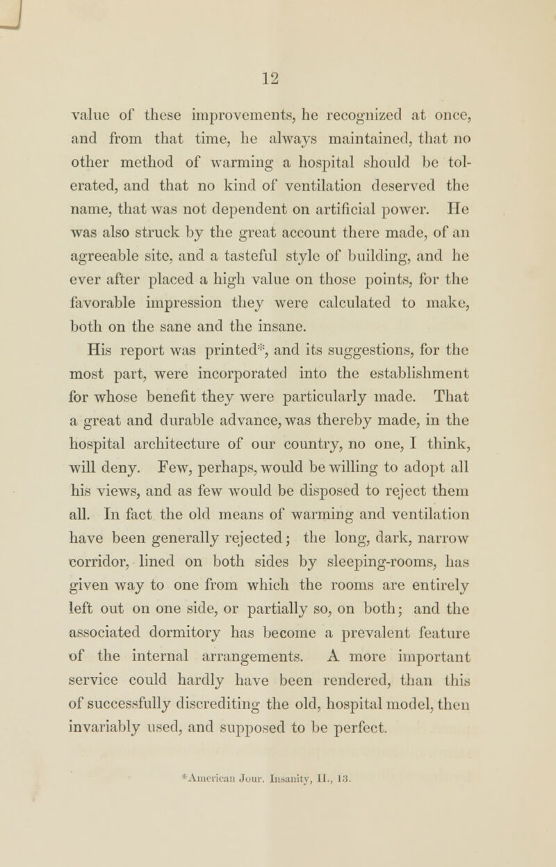 value of these improvements, he recognized at once, and from that time, he always maintained, that no other method of warming a hospital should be tol- erated, and that no kind of ventilation deserved the name, that was not dependent on artificial power. He was also struck by the great account there made, of an agreeable site, and a tasteful style of building, and he ever after placed a high value on those points, for the favorable impression they were calculated to make, both on the sane and the insane. His report was printed*, and its suggestions, for the most part, were incorporated into the establishment for whose benefit they were particularly made. That a great and durable advance, was thereby made, in the hospital architecture of our country, no one, I think, will deny. Few, perhaps, would be willing to adopt all his views, and as few Avould be disposed to reject them all. In fact the old means of warming and ventilation have been generally rejected; the long, dark, narrow corridor, lined on both sides by sleeping-rooms, has given way to one from which the rooms are entirely left out on one side, or partially so, on both; and the associated dormitory has become a prevalent feature of the internal arrangements. A more important service could hardly have been rendered, than this of successfully discrediting the old, hospital model, then invariably used, and supposed to be perfect. American Join-. Insanity, II., 13