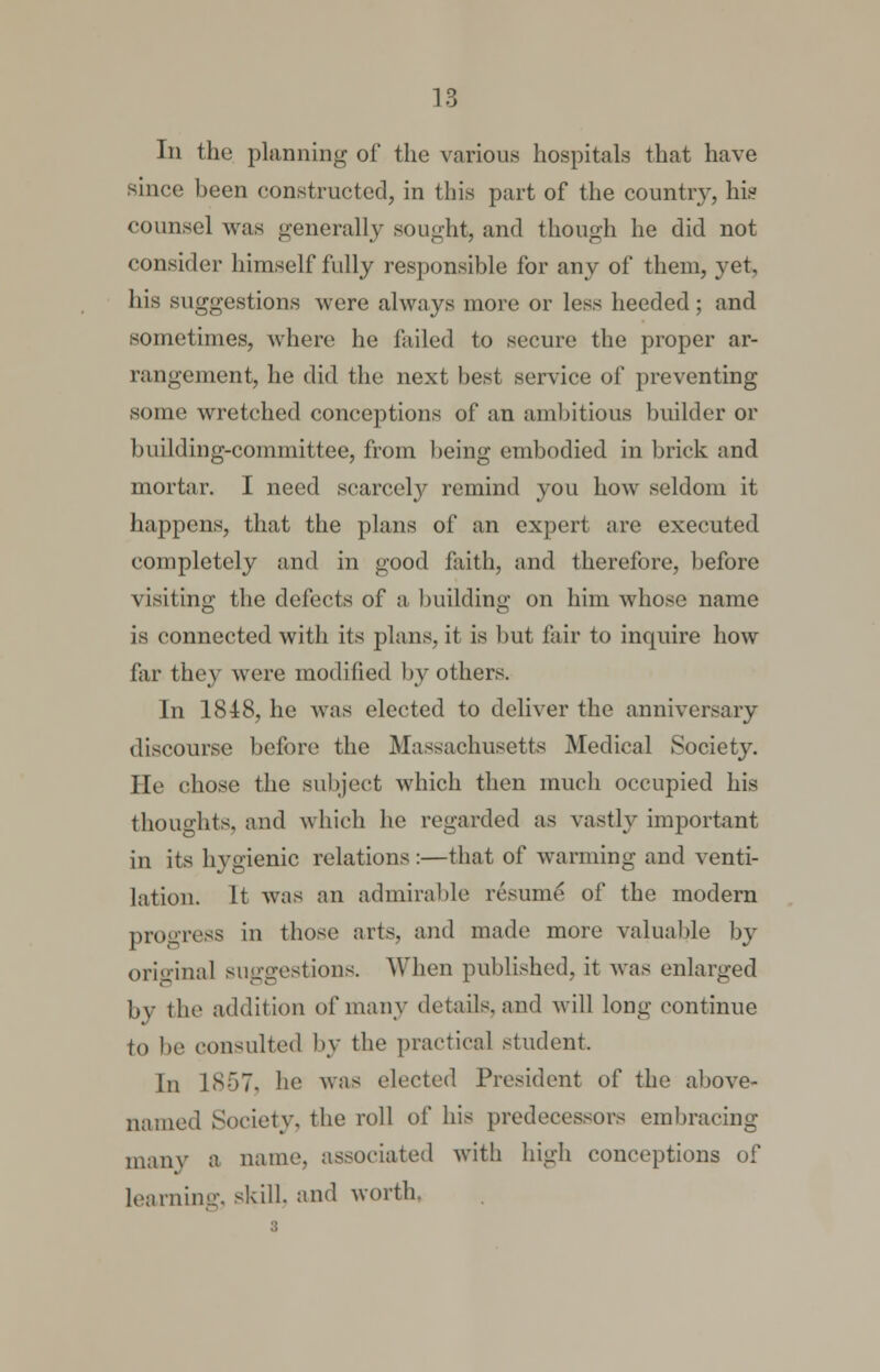 In the planning of the various hospitals that have since been constructed, in this part of the country, his counsel was generally sought, and though he did not consider himself fully responsible for any of them, yet, his suggestions were always more or less heeded; and sometimes, where he failed to secure the proper ar- rangement, he did the next best service of preventing some wretched conceptions of an ambitious builder or building-committee, from being embodied in brick and mortar. I need scarcely remind you how seldom it happens, that the plans of an expert are executed completely and in good faith, and therefore, before visiting the defects of a building on him whose name is connected with its plans, it is but fair to inquire how far they were modified by others. In 1848, he was elected to deliver the anniversary discourse before the Massachusetts Medical Society. He chose the subject which then much occupied his thoughts, and which he regarded as vastly important in its hygienic relations :—that of warming and venti- lation. It was an admirable resume of the modern progress in those arts, and made more valuable by original suggestions. When published, it was enlarged by the addition of many details, and will long continue to be consulted by the practical student. In 1857, he was elected President of the above- named Society, the roll of his predecessors embracing many a nance, associated with high conceptions of learning, skill, and worth.