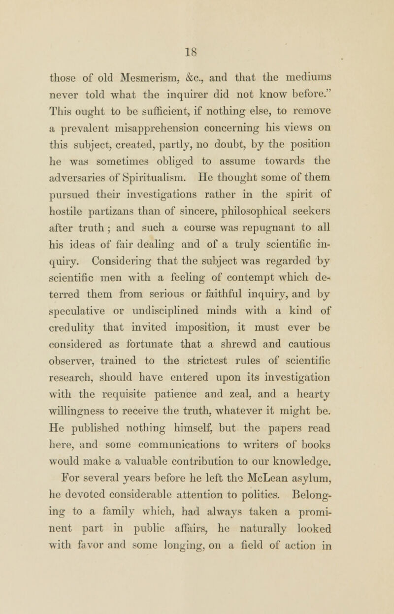 those of old Mesmerism, &c, and that the mediums never told what the inquirer did not know before. This ought to be sufficient, if nothing else, to remove a prevalent misapprehension concerning his views on this subject, created, partly, no doubt, by the position he was sometimes obliged to assume towards the adversaries of Spiritualism. He thought some of them pursued their investigations rather in the spirit of hostile partizans than of sincere, philosophical seekers after truth; and such a course was repugnant to all his ideas of fair dealing and of a truly scientific in- quiry. Considering that the subject was regarded by scientific men with a feeling of contempt which de- terred them from serious or faithful inquiry, and by speculative or undisciplined minds with a kind of credulity that invited imposition, it must ever be considered as fortunate that a shrewd and cautious observer, trained to the strictest rules of scientific research, should have entered upon its investigation with the requisite patience and zeal, and a hearty willingness to receive the truth, whatever it might be. He published nothing himself, but the papers read here, and some communications to writers of books would make a valuable contribution to our knowledge. For several years before he left the McLean asylum, he devoted considerable attention to politics. Belong- ing to a family which, had always taken a promi- nent part in public affairs, he naturally looked with favor and some longing, on a field of action in