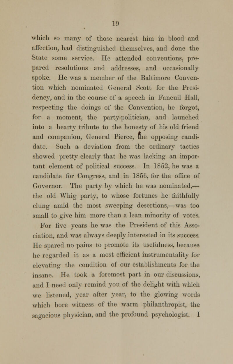 * which so many of those nearest him in blood and affection, had distinguished themselves, and done the State some service. He attended conventions, pre- pared resolutions and addresses, and occasionally spoke. He was a member of the Baltimore Conven- tion which nominated General Scott for the Presi- dency, and in the course of a speech in Faneuil Hall, respecting the doings of the Convention, he forgot, for a moment, the party-politician, and launched into a hearty tribute to the honesty of his old friend and companion, General Pierce, the opposing candi- date. Such a deviation from the ordinary tactics showed pretty clearly that he was lacking an impor- tant element of political success. In 1852, he was a candidate for Congress, and in 1856, for the office of Governor. The party by which he was nominated,— the old Whig party, to whose fortunes he faithfully clung amid the most sweeping desertions,—was too small to give him more than a lean minority of votes. For five years he was the President of this Asso- ciation, and was always deeply interested in its success. He spared no pains to promote its usefulness, because he regarded it as a most efficient instrumentality for elevating the condition of our establishments for the insane. He took a foremost part in our discussions, and 1 need only remind you of the delight with which we listened, year after year, to the glowing words which bore witness of the warm philanthropist, the sagacious physician, and the profound psychologist. I