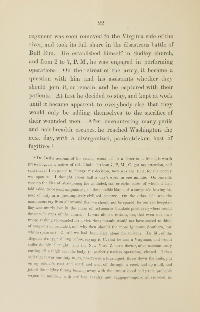 regiment was soon removed to the Virginia side of the river, and took its full share in the disastrous battle of Bull Run. He established himself in Sudley church, and from 2 to 7, P. M., he was engaged in performing operations. On the retreat of the army, it became a question with him and his assistants whether they should join it, or remain and be captured with their patients. At first he decided to stay, and kept at work until it became apparent to everybody else that they would only be adding themselves to the sacrifice of their wounded men. After encountering many perils and hair-breadth escapes, he reached Washington the next day, with a disorganized, panic-stricken host of fugitives* * Dr. Bell's account of his escape, contained in a letter to a friend, is worth preserving, in a notice of this kind : About 7, P, M., C. got my attention, and said that if I expected to change my decision, now was the time, for the enemy was upon us. I thought about half a day's work in one minute. On one side rose up the idea of abandoning the wounded, six or eight cases of whom I had laid aside, to be next amputated; of the.possible blame of a surgeon's leaving his post of duty in a presumptively civilized country. On the other side was the unanimous cry from all around that we should not be spared, for our red hospital- flag was utterly lost in the mass of red zouave blankets piled everywhere round the outside steps of the church. It was almost certain, too, that even our own troops rushing red-handed for a victorious pursuit, would not have stayed to think of surgeons or wounded, and why then should the more ignorant, Southern, low whites spare us ? C. said we had been here alone for an hour. Dr. M., of the Regular Army, fledlong before, saving to C. that he was a Virginian, and would suffer doubly if caught; and the New York Zouave doctor, a I itiously cutting off a thigh near the body, (a perfectly useless operation,) cleared. I then said that it was our duty to go, unscrewed a tourniquet, threw down the knife, put on my soldier's coat and scarf, and went off through a creek and up a hill, and joined the mighty throng bearing away with the utmost speed and panic, probably 20,000 in number, with artillery, cavalry and baggage-wagons, all crowded to-