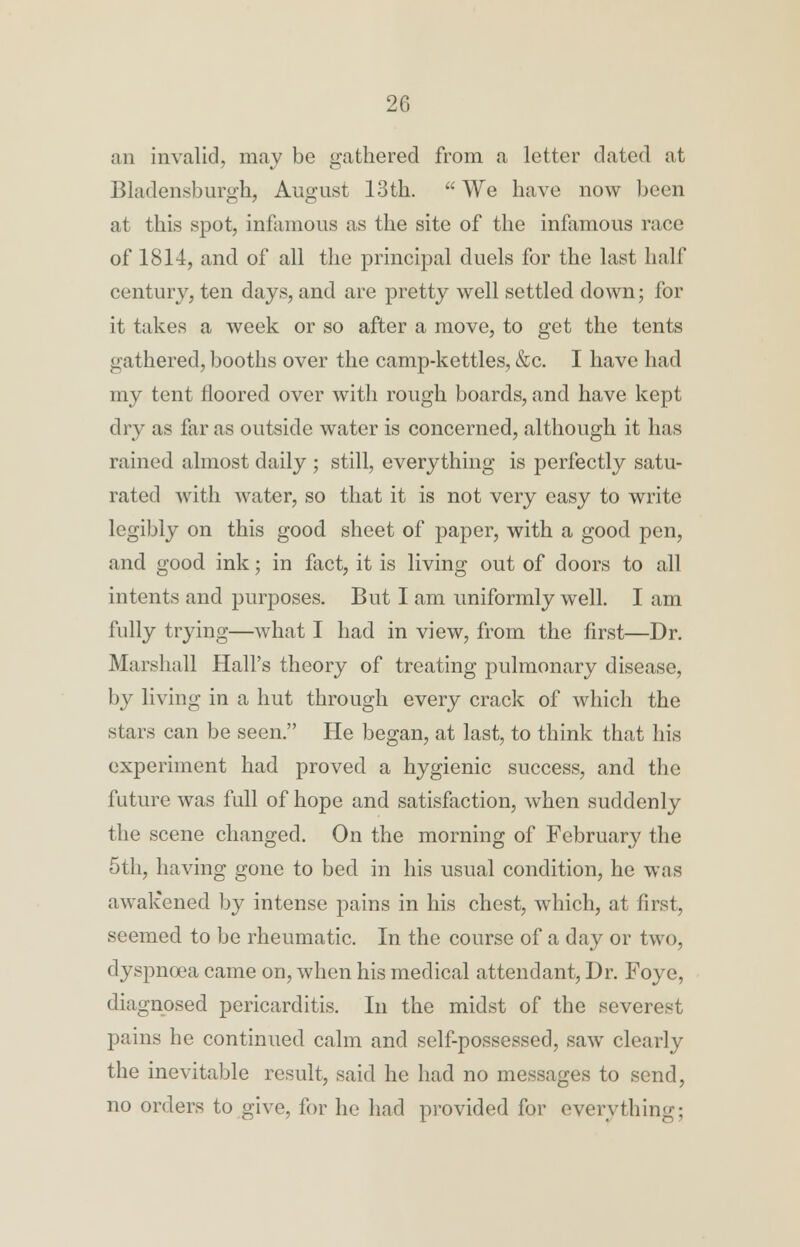 20 an invalid, may be gathered from a letter dated at Bladensburgh, August 13th.  We have now been at this spot, infamous as the site of the infamous race of 1814, and of all the principal duels for the last half century, ten days, and are pretty well settled down; for it takes a week or so after a move, to get the tents gathered, booths over the camp-kettles, &c. I have had my tent floored over with rough boards, and have kept dry as far as outside water is concerned, although it has rained almost daily ; still, everything is perfectly satu- rated with water, so that it is not very easy to write legibly on this good sheet of paper, with a good pen, and good ink; in fact, it is living out of doors to all intents and purposes. But I am uniformly well. I am fully trying—what I had in view, from the first—Dr. Marshall Hall's theory of treating pulmonary disease, by living in a hut through every crack of which the stars can be seen. He began, at last, to think that his experiment had proved a hygienic success, and the future was full of hope and satisfaction, when suddenly the scene changed. On the morning of February the 5th, having gone to bed in his usual condition, he was awakened by intense pains in his chest, which, at first, seemed to be rheumatic. In the course of a day or two, dyspnoea came on, when his medical attendant, Dr. Foye, diagnosed pericarditis. In the midst of the severest pains he continued calm and self-possessed, saw clearly the inevitable result, said he had no messages to send, no orders to give, for he had provided for everything;