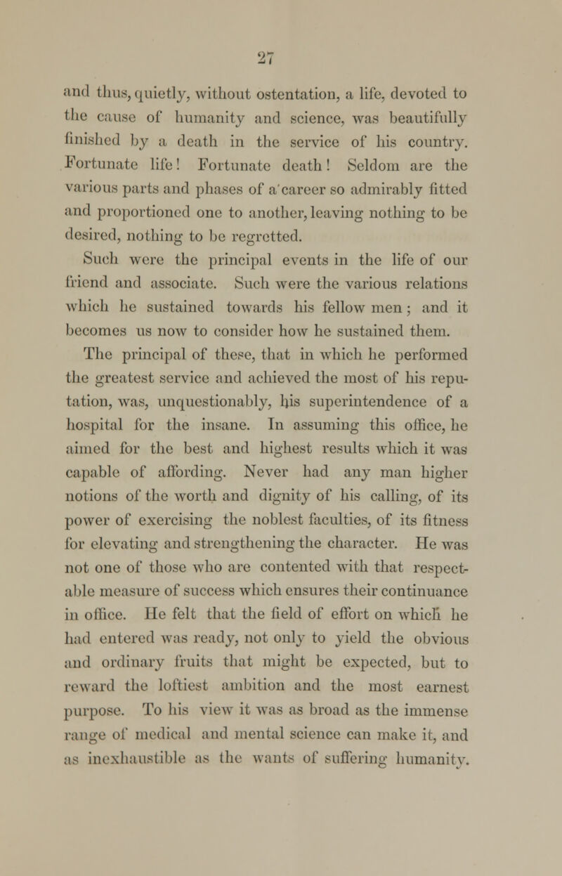 and thus, quietly, without ostentation, a life, devoted to the cause of humanity and science, was beautifully finished by a death in the service of his country. Fortunate life! Fortunate death! Seldom are the various parts and phases of a'career so admirably fitted and proportioned one to another, leaving nothing to be desired, nothing to be regretted. Such were the principal events in the life of our friend and associate. Such were the various relations which he sustained towards his fellow men; and it becomes us now to consider how he sustained them. The principal of these, that in which he performed the greatest service and achieved the most of his repu- tation, was, unquestionably, his superintendence of a hospital for the insane. In assuming this office, he aimed for the best and highest results which it was capable of affording. Never had any man higher notions of the worth and dignity of his calling, of its power of exercising the noblest faculties, of its fitness lor elevating and strengthening the character. He was not one of those who are contented with that respect- able measure of success which ensures their continuance in office. He felt that the field of effort on which he had entered was ready, not only to yield the obvious and ordinary fruits that might be expected, but to reward the loftiest ambition and the most earnest purpose. To his view it was as broad as the immense range of medical and mental science can make it, and as inexhaustible as the wants of suffering humanity.